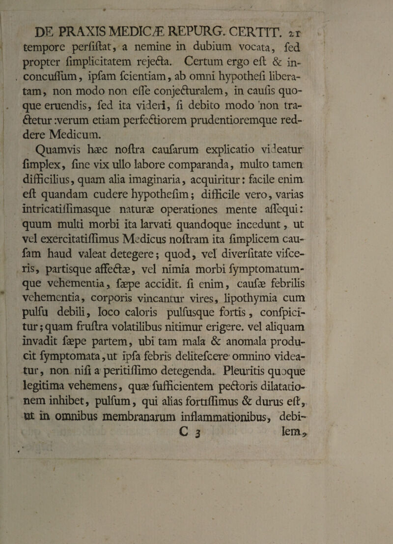 tempore perfiftat, a nemine in dubium vocata, fed propter fimplicitatem rejeda. Certum ergo eft & in- . concuflum, ipfam fcientiam, ab omni hypothefi libera¬ tam, non modo non ede conjeduralem, in caulis quo- . que eruendis, fed ita videri, fi debito modo non tra¬ detur :verum etiam perfectiorem prudentioremque red¬ dere Medicum. Quamvis haec noftra caufarum explicatio videatur fimplex, fine vix ullo labore comparanda, multo tamen difficilius, quam alia imaginaria, acquiritur: facile enim eft quandam cudere hypothefim; difficile vero, varias intricatilfimasque naturae operationes mente aflequi: quum multi morbi ita larvati quandoque incedunt, ut vel exercitatiffimus Medicus noftram ita fimplicem cau- fam haud valeat detegere; quod, vel diverlitate vifce- ris, partisque affedae, vel nimia morbi fymptomatum- que vehementia, faepe accidit, fi enim, caufae febrilis vehementia, corporis vincantur vires, lipothymia cum pulfu debili, loco caloris pulfusque fortis, confpici- tur; quam fruftra volatilibus nitimur erigere, vel aliquam invadit faepe partem, ubi tam mala & anomala produ¬ cit fymptomata,ut ipfa febris delitefcere omnino videa¬ tur, non ni fi a peritiflimo detegenda.. Pleuritis quaque legitima vehemens, quae fufficientem pedoris dilatatio¬ nem inhibet, pulfum, qui alias fortiffimus & durus eft, ut in omnibus membranarum inflammationibus, debi- C 3 lem;.