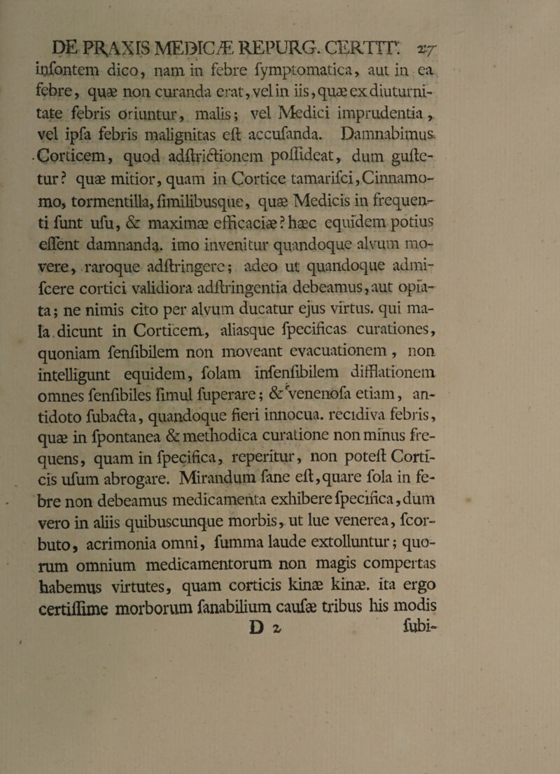 iijfontem dico, nam in febre fymptomatica, aut in ea febre, quae non curanda erat,.vel in iis, quae ex diuturni¬ tate febris oriuntur, malis; vel Medici imprudentia, vel ipfa febris malignitas ell accufanda. Damnabimus. • Corticem, quod adftrictionem poliideat, dum gultc- tur? quae mitior, quam in Cortice tamarifci,Cinnamo¬ mo, tormentilla, limilibusque, quae Medicis in frequen¬ ti funt ufu, & maximae efficaciae ? haec equidem potius ellent damnanda, imo invenitur quandoque alvum mo¬ vere, raroque adftringere; -adeo ut quandoque admi- fcere cortici validiora adllringentia debeamus,aut opia- ta; ne nimis cito per alvum ducatur ejus virtus, qui ma¬ la dicunt in Corticem, aliasque fpecificas curationes, quoniam fenfibilem non moveant evacuationem , non intelligunt equidem, folam infenfibilem difflationem omnes fenfibiles fimul fuperare; & venenofa etiam, an¬ tidoto fubafta, quandoque fieri innocua, recidiva febris, quae in fpontanea & methodica curatione non minus fre¬ quens, quam in fpecifica, reperitur, non potefl: Corti¬ cis ufum abrogare. Mirandum fane eft,quare fola in fe¬ bre non debeamus medicamenta exhibere fpecifica, dum vero in aliis quibuscunque morbis, ut lue venerea, fcor- buto, acrimonia omni, fumma laude extolluntur; quo¬ rum omnium medicamentorum non magis compertas habemus virtutes, quam corticis kinae kinas. ita ergo certiffime morborum fanabilium caufae tribus his modis D z fubi-