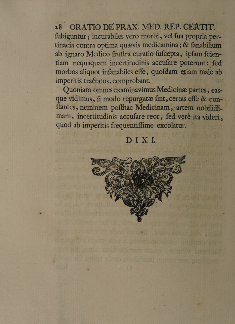 ORATIO DE PRAX. MED. REP. CERTIT. fubiguntur; incurabiles vero morbi, vel fua propria per¬ tinacia contra optima quaevis medicamina; & fanabilium ab ignaro Medico fruftra curatio fufcepta, ipfam fcien- tiam nequaquam incertitudinis accufare poterunt: fed morbos aliquot infanabiles effe, quofdam ejtiam male ab imperitis tra&atos, comprobant. Quoniam omnes examinavimus Medicinae partes, eas- que vidimus, fi modo repurgatae fint,certas effe & con¬ flantes, neminem pofthac Medicinam, artem nobiliffi- mam, incertitudinis accufare reor, fed vere ita videri, quod ab imperitis frequentiflime excolatur. f s * * DIXI.