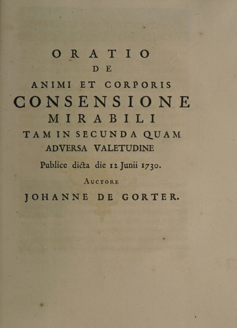 ORATIO D E ANIMI ET CORPORIS CONSENSIONE MIRABILI TAM IN SECUNDA QU A M ADVERSA VALETUDINE Publice di&a die iz Junii 1730. Auctore JOHANNE DE GORTER.