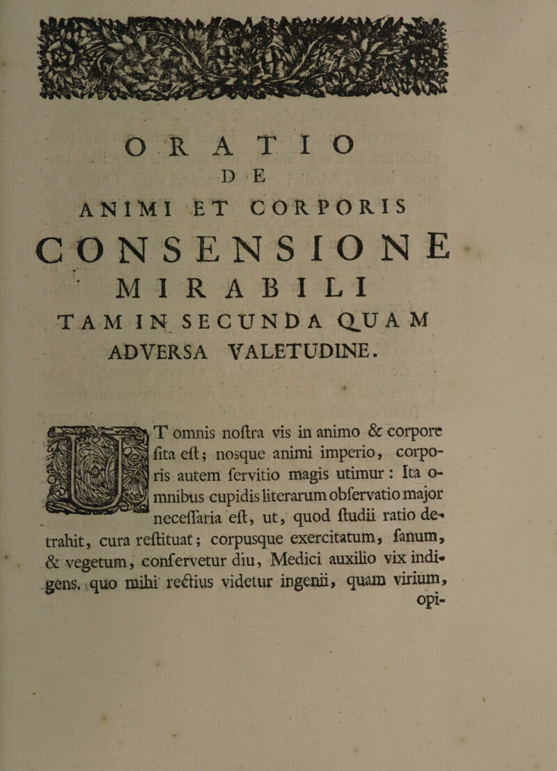 DE ANIMI ET CORPORIS CONSENSIONE MIRABILI TAM IN SECUNDA QV A M ADVERSA VALETUDINE. T omnis no fit'a vis in animo & corpore fita efi; nosque animi imperio, corpo¬ ris autem fervitio magis utimur : Ita o- | mnibus cupidis literarumobfervatio major neceflaria eft, ut, quod ftudii ratio de¬ trahit, cura reftituat; corpusque exercitatum, fanum, & vegetum, confervetur diu, Medici auxilio vix indi¬ gens, quo mihi reftius videtur ingenii, quam virium, opi-