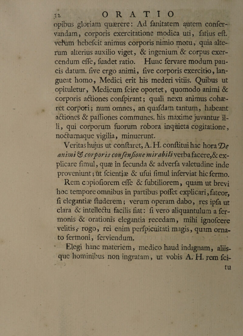 * < ; opibus gloriam quaerere: Ad fanitatem autem confer- vandam, corporis exercitatione modica uti, latius eft. veham hebefcit animus corporis nimio motu, quia alte¬ rum alterius auxilio viget, & ingenium & corpus exer¬ cendum ede, fuadet ratio. Hunc fervare modum pau¬ cis datum, live ergo animi, live corporis exercitio, lan¬ gueat homo, Medici erit his mederi vitiis. Quibus ut opituletur, Medicum fcire oportet, quomodo animi & corporis aftiones confpirant; quali nexu animus cohae¬ ret corpori; num omnes, an quafdam tantum, habeant a&iones & paIliones communes, his maxime juvantur il¬ li , qui corporum fuorum robora inquieta cogitatione, nodturnaquc vigilia, minuerunt. Veritas hujus ut conflaret, A. H.conftitui hac hora T)c animi & corporis confenfione mirabili verba facere,& ex¬ plicare fimul, quae in fecunda & adverfa valetudine inde proveniunt; ut fcientiae & ufui fimul inferviat hic fermo. Rem copiofiorem efle & fubtiliorem, quam ut brevi hoc tempore omnibus in partibus polfet explicari,fateor, fi elegantiae Auderem; verum operam dabo, res ipfa ut clara & intellectu facilis fiat: fi vero aliquantulum a fer- rnonis & orationis elegantia recedam, mihi ignofcere velitisy rogo, rei enim perfpicuitati magis, quam orna¬ to fermoni, ferviendum. ’ ’ ' Elegi hanc materiem, medico haud indignam, aliis¬ que hominibus non ingratam, ut vobis A. H. rem fci- tu