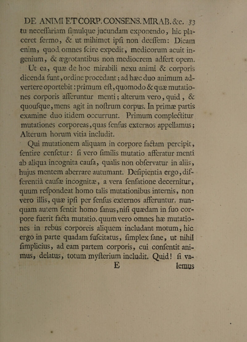 tu neceffariam fimulque jucundam exponendo, hic pla¬ ceret fermo, & ut mihimet ipfi non deeffem: Dicam enim, quod omnes fcire expedit, medicorum acuit in¬ genium, & aegrotantibus non mediocrem adfert opem. Ut ea, quae de hoc mirabili nexu animi & corporis dicenda funt, ordine procedant; ad haec duo animum ad¬ vertere oportebit: primum eft, quomodo & quae mutatio¬ nes corporis afferuntur menti; alterum vero, quid , & quoufque,mens agit in noftrum corpus. In primae partis examine duo itidem occurrunt. Primum complectitur mutationes corporeas,quas fenfus externos appellamus; Alterum horum vitia includit. Qui mutationem aliquam in corpore fadtam percipit, fentire cenfetur: fi vero funilis mutatio afferatur menti ab aliqua incognita caufa, qualis non obfervatur in aliis, hujus mentem aberrare autumant. Defipientia ergo, dif¬ ferentia caufae incognitae, a vera fenfatione decernitur, quum refpondeat homo talis mutationibus internis, non vero illis, quae ipli per fenfus externos afferuntur, nun¬ quam autem fentit homo fanus,nifi quaedam in fuo cor¬ pore fuerit faffa mutatio, quum vero omnes hae mutatio¬ nes in rebus corporeis aliquem includant motum, hic ergo in parte quadam fufcitatus, fimplex fane, ut nihil fimplicius, ad eam partem corporis, cui confentit ani¬ mus, delatus, totum myfterium includit. Quid! fi va- E lemus