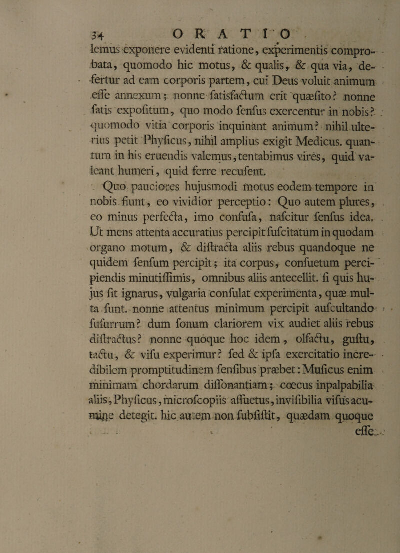 lemus exponere evidenti ratione, experimentis compro¬ bata , quomodo hic motus, & qualis, & qua via, de¬ fertur ad eam corporis partem, cui Deus voluit animum efle annexum;; nonne fatisfaftum erit'quaefito? nonne fatis expofitum, quo modo fenfus exercentur in nobis?. quomodo vitia corporis inquinant animum ? nihil ulte¬ rius petit Phyficus, nihil amplius exigit Medicus, quan¬ tum in his eruendis valemus,tentabimus vires, quid va¬ leant humeri, quid ferre recufent. Quo pauciores hujusmodi motus eodem tempore in nobis fiunt, eo vividior perceptio: Quo autem plures, eo minus perfefta, imo confufa, nafcitur fenfus idea. Ut mens attenta accuratius percipit fufcitatum in quodam organo motum, & diitrafta aliis rebus quandoque ne quidem fenfum percipit; ita corpus, confuetum perci¬ piendis minutifltmis, omnibus aliis antecellit, fi quis hu¬ jus fit ignarus, vulgaria confulat experimenta, quae mul¬ ta funt. nonne attentus minimum percipit aufcultando fufurrum ? dum fonum clariorem vix audiet aliis rebus diftraftus? nonne quoque hoc idem, olfactu, guftu, tactu, & vifu experimur ? fed & ipfa exercitatio incre¬ dibilem promptitudinem fenfibus praebet: Muficus enim minimam chordarum diflonantiam; coecus inpalpabilia aliis,Phyficus,microfcopiis afiuetus,invifibilia vifus acu¬ mine detegit, hic autem non fubfiftit, quaedam quoque - - ^ - efle