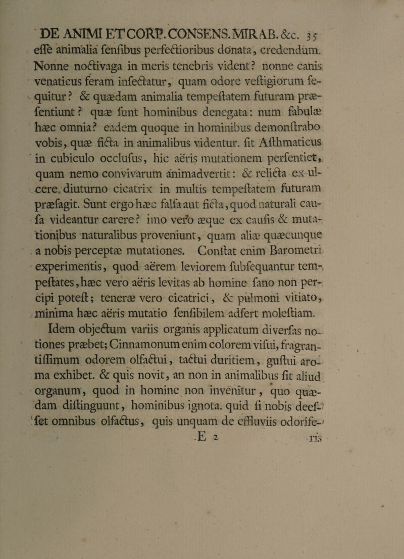 efle animalia feniibus perfectioribus donata, credendum. Nonne noftivaga in meris tenebris vident? nonne canis venaticus feram infedlatur, quam odore veftigiorum fe- quitur ? & quaedam animalia tempeftatem futuram prse- fentiunt ? quae funt hominibus denegata: num fabulae haec omnia? eadem quoque in hominibus demonftrabo vobis, quae ficta in animalibus videntur, fit Afthmaticus in cubiculo occlufus, hic aeris mutationem perfentiet, quam nemo convivarum animadvertit: & relicta ex ul¬ cere diuturno cicatrix in multis tempeftatem futuram praefagit. Sunt ergo haec fallaaut ficta, quod naturali cau- fa videantur carere ? imo vero aeque ex caulis & muta¬ tionibus naturalibus proveniunt, quam aliae quaecunque a nobis perceptae mutationes. Conftat enim Barometri experimentis, quod aerem leviorem fubfequantur tem- peftates,haec vero aeris levitas ab homine fano non per¬ cipi poteft; tenerae vero cicatrici, & pulmoni vitiato, . minima haec aeris mutatio fenfibilem adfert moleftiam. Idem obje&um variis organis applicatum diverfas no¬ tiones praebet; Cinnamonum enim colorem vifui, fragran- tiffimum odorem olfaftui, tactui duritiem, guftui aro¬ ma exhibet. & quis novit, an non in animalibus fit aliud organum, quod in homine non invenitur, quo quae¬ dam diftinguunt, hominibus ignota, quid fi nobis deef- 'fet omnibus olfa&us, quis unquam de effluviis odorife- • -E 2 iis