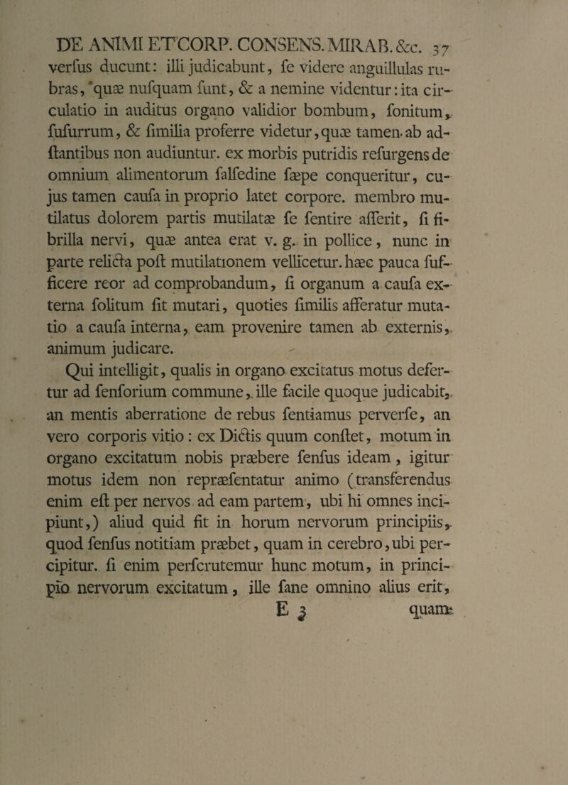 verfus ducunt: illi judicabunt, fe videre anguillulas ru¬ bras /quae nufquam funt, & a nemine videntur: ita cir¬ culatio in auditus organo validior bombum, fonitum,, fufurrum, & fimilia proferre videtur, quae tamen ab ad¬ itantibus non audiuntur, ex morbis putridis refurgensde omnium alimentorum falfedine faepe conqueritur, cu¬ jus tamen caufa in proprio latet corpore, membro mu¬ tilatus dolorem partis mutilatae fe fentire aderit, fi fi¬ brilla nervi, quae antea erat v. g.. in pollice, nunc in parte relicta pofl mutilationem vellicetur, haec pauca fuf- ficere reor ad comprobandum, fi organum a caufa ex¬ terna folitum fit mutari, quoties fimilis afferatur muta¬ tio a caufa interna, eam provenire tamen ab externis,, animum judicare. Qui intelligit, qualis in organo excitatus motus defer¬ tur ad fenforium commune,. ille facile quoque judicabit,, an mentis aberratione de rebus fentiamus perverfe, an vero corporis vitio: ex Diftis quum conflet, motum in organo excitatum nobis praebere fenfus ideam, igitur' motus idem non repraefentatur animo (transferendus enim efl per nervos ad eam partem , ubi hi omnes inci¬ piunt,) aliud quid fit in horum nervorum principiis quod fenfus notitiam praebet, quam in cerebro, ubi per¬ cipitur. fi enim perfcrutemur hunc motum, in princi¬ pio nervorum excitatum, ille fane omnino alius erit, E $ «uani-