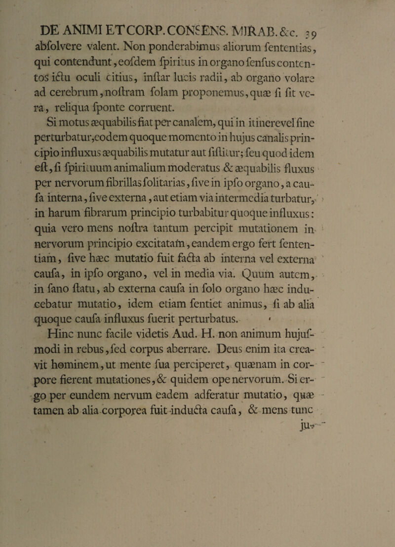 abfolvere valent. Non ponderabimus aliorum fententias, qui contendunt, eofdem fpiritus in organo fenfus conten¬ tos idtu oculi citius, indar lucis radii, ab organo volare ad cerebrum, noftram folam proponemus, quae fi fit ve¬ ra , reliqua fponte corruent. Si motus aequabilis fiat per canalem, qui in itinerevel fine per turbatur,eodem quoque momento in hujus canalis prin¬ cipio influxus aequabilis mutatur aut fifl.ii.ur; feu quod idem eft,fi fpirituum animalium moderatus & aequabilis fluxus per nervorum fibrillas folitarias, five in ipfo organo, a cau¬ fa interna, five externa, aut etiam via intermedia turbatur,.' in harum fibrarum principio turbabitur quoque influxus: quia vero mens noflra tantum percipit mutationem in nervorum principio excitatam, eandem ergo fert fenten- tiam, five haec mutatio fuit fadla ab interna vel externa caufa, in ipfo organo, vel in media via. Quum autem, in fano flatu, ab externa caufa in folo organo haec indu¬ cebatur mutatio, idem etiam fentiet animus, fi ab alia quoque caufa influxus fuerit perturbatus.- Hinc nunc facile videtis Aud. H. non animum hujuf- modi in rebus,fed corpus aberrare. Deus enim ita crea¬ vit hominem,ut mente fua perciperet, quaenam in cor¬ pore fierent mutationes, & quidem ope nervorum. Si er¬ go per eundem nervum eadem adferatur mutatio, quae tamen ab alia corporea fuit indufta caufa, & mens tunc ju-. j