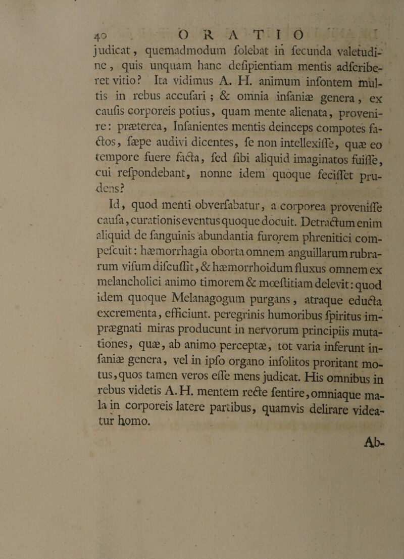 40 ORATIO • > - judicat, quemadmodum foiebat in fecunda valetudi¬ ne , quis unquam hanc dcfipientiam mentis adfcribe- ret vitio ? Ita vidimus A. H. animum infontem mul¬ tis in rebus accubui; & omnia infaniae genera, ex caufis corporeis potius, quam mente alienata, proveni¬ re : praeterea, Infanientes mentis deinceps compotes fa- dos, faepe audivi dicentes, fe non intellexi fle, quae eo tempore fuere facta, fed fibi aliquid imaginatos fuifle, cui refpondebant, nonne idem quoque feciflet pru¬ dens? Id, quod menti obverfabatur, a corporea provenifle caufa, curationis eventus quoque docuit. Detractum enim aliquid de fanguinis abundantia furorem phrenitici com- pefcuit: haemorrhagia oborta omnem anguillarum rubra¬ rum vifum difcuflit, & haemorrhoidum fluxus omnem ex melancholici animo timorem & moeftitiam delevit: quod idem quoque Melanagogum purgans, atraque educla excrementa, efficiunt, peregrinis humoribus fpiritus im¬ praegnati miras producunt in nervorum principiis muta¬ tiones , quae, ab animo perceptae, tot varia inferunt in¬ faniae genera, vel in ipfo organo infolitos proritant mo¬ tus, quos tamen veros efle mens judicat. His omnibus in rebus videtis A. H. mentem rede fentire, omniaque ma¬ la in corporeis latere partibus, quamvis delirare videa¬ tur homo. Ab-