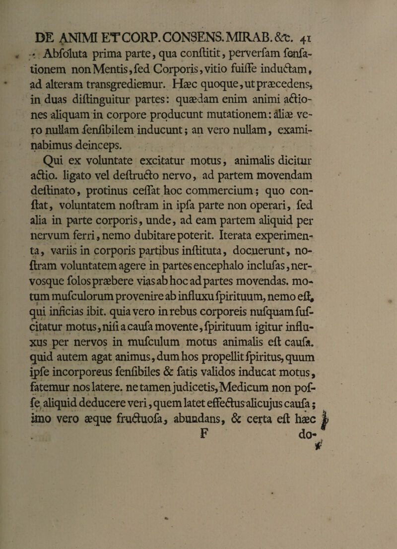Abfoluta prima parte, qua conftitit, perverfam fenfa- tionem non Mentis, fed Corporis, vitio fiiiiTe indmflam, ad alteram transgrediemur. Haec quoque, ut praecedens, in duas diftinguitur partes : quaedam enim animi addio- nes aliquam in corpore producunt mutationem: aliae ve¬ ro nullam fenfibilem inducunt; an vero nullam, exami- f %■ . nabimus deinceps. - Qui ex voluntate excitatur motus, animalis dicitur aftio.. ligato vel deftrufto nervo, ad partem movendam deftinato, protinus ceiTat hoc commercium; quo con¬ flat, voluntatem noftram in ipfa parte non operari, fed alia in parte corporis, unde, ad eam partem aliquid per nervum ferri, nemo dubitare poterit. Iterata experimen¬ ta, variis in corporis partibus inftituta, docuerunt, no¬ ftram voluntatem agere in partes encephalo inclufas, ner¬ vosque folos praebere vias ab hoc ad partes movendas, mo¬ tum mufculorum provenire ab influxu fpirituum, nemo eft, qui inficias ibit, quia vero in rebus corporeis nufquamfuf- citatur motus,nifi a caufa movente, fpirituum igitur influ¬ xus per nervos in mufculum motus animalis eft caufa. quid autem agat animus, dum hos propellit fpiritus, quum ipfe incorporeus fenfibiles & fatis validos inducat motus, fatemur nos latere, ne tamen judicetis, Medicum non pof- fe, aliquid deducere veri, quem latet effeftus alicujus caufa imo vero aeque fradduofa, abundans, & certa eft haec I F do-
