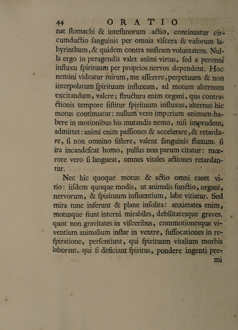 nat ftomachi & inteftinorum a&io, continuatur cir- cumduftio fanguinis per- omnia vifcera & vaforum la¬ byrinthum , & quidem contra noftram voluntatem. Nul¬ la ergo in peragendis valet animi virtus, fed a perenni influxu fpirituum per proprios nervos dependent. Hoc nemini videatur mirum, me aflerere, perpetuum & non interpolatum fpirituum influxum, ad motum alternum excitandum, valere; ftruftura enim organi, qua contra- ftionis tempore fiftitur fpirituum influxus, alternus hic motus continuatur; nullum vero imperium animum-ha¬ bere in motionibus his mutandis nemo, nifi imprudens, admittet:animi enim pafliones & accelerare,& retarda¬ re, li non omnino fiftere, valent fanguinis fluxum, fi ira incandefcat homo, pulfus non parum citatur: moe¬ rore vero fi langueat, omnes vitales aftiones retardan¬ tur. Nec hic quoque motus & aftio omni caret vi¬ tio: iifdem quoque modis, ut animalis funftio, organi, nervorum, & fpirituum influentium, labe vitiatur. Sed mira tunc inferunt & plane infolita: anxietates enim, motusque fiunt interni mirabiles, debilitatesque graves, quot non gravitates in vifceribus, commotionesque vi¬ ventium animalium inftar in ventre, fuffocationes in re- fpiratione, perfentiunt, qui fpirituum vitalium morbis laborante qui fi deficiant fpiritus, pondere ingenti pre-