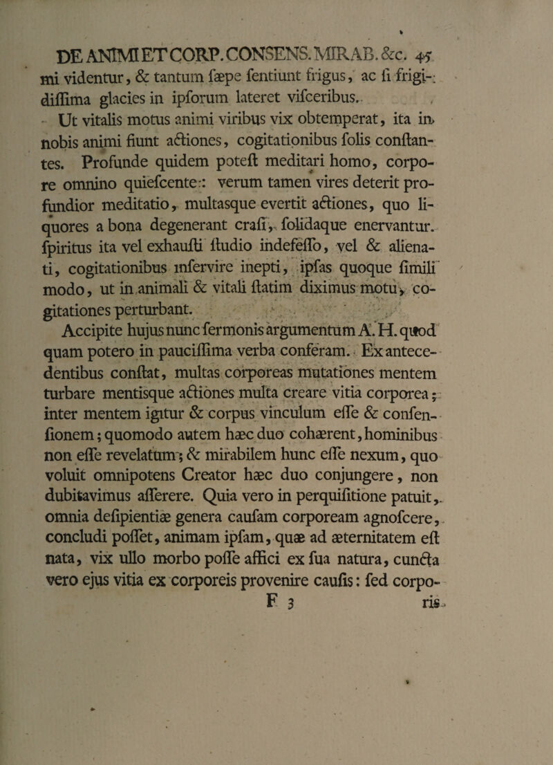 mi videntur, & tantum laepe fentiunt frigus, ac ii frigi-; diffima glacies in ipforum lateret vifceribus.. Ut vitalis motus animi viribus vix obtemperat, ita in. nobis animi fiunt actiones, cogitationibus folis conflan¬ tes. Profunde quidem poteft meditari homo, corpo¬ re omnino quiefcenter: verum tamen vires deterit pro¬ fundior meditatio, multasque evertit adiones, quo li¬ quores a bona degenerant crafi, folidaque enervantur, fpiritus ita vel exhaufli ttudio indefeflo, vel & aliena¬ ti, cogitationibus mfervire inepti, ipfas quoque fimili modo, ut in,animali & vitali ftatim diximus motu, co- gitationes perturbant. Accipite hujus nunc fer monis argumentum A. H. quod quam potero in pauciffima verba conferam.. Exantece- dentibus confiat, multas corporeas mutationes mentem turbare mentisque adiones multa creare vitia corporea; inter mentem igitur & corpus vinculum efie & confen- fionem; quomodo autem haec duo cohaerent, hominibus non efie revelatum-; & mirabilem hunc efie nexum, quo voluit omnipotens Creator haec duo conjungere, non dubitavimus afierere. Quia vero in perquifitione patuit,, omnia defipientiae genera caufam corpoream agnofcere,. concludi poflet, animam ipfam, quae ad aeternitatem eft nata, vix ullo morbo poife affici exfua natura, eunda vero ejus vitia ex corporeis provenire caufis: fed corpo-