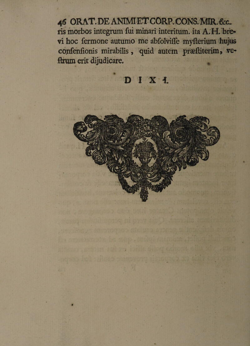 ris morbos integrum fui minari interitum, ita A. H.'bre¬ vi hoc fermone autumo me abfolvifle myfterium hujus cojifenfionis mirabilis, quid autem praeffiterim, ve- ftrum erit dijudicare. D I X i ♦