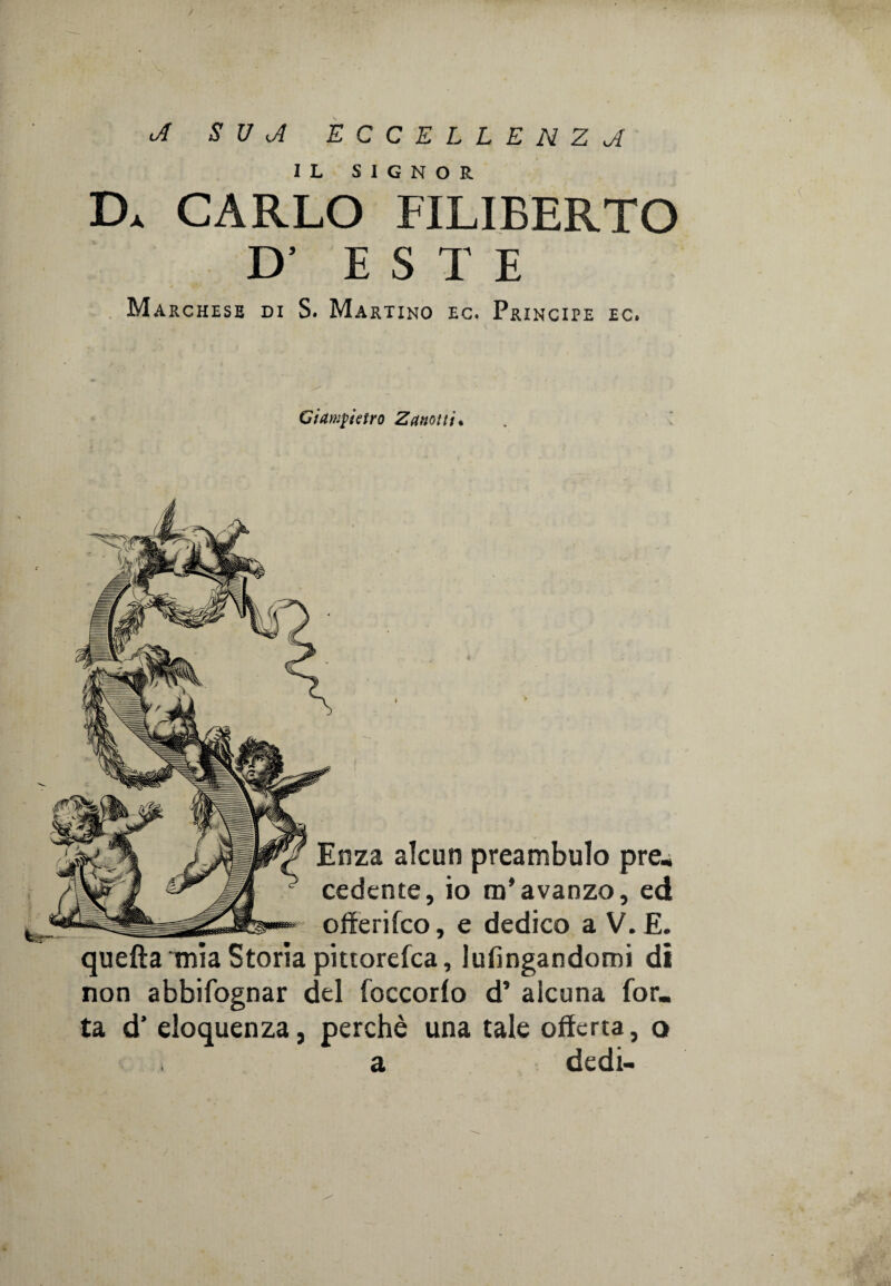 oi S V A ECCELLENZA IL SIGNOR D* CARLO FILIBERTO D’ ESTE Marchese di S. Martino ec. Principe ec. Giampietro Za notti* Enza alcun preambulo pre- cedente, io m’avanzo, ed offerifco, e dedico a V. E. quefìa mia Storia pittorefca, lufingandomi di non abbifognar del foccorlo d’ alcuna Tor¬ ta d’ eloquenza, perchè una tale offerta, q a dedi-