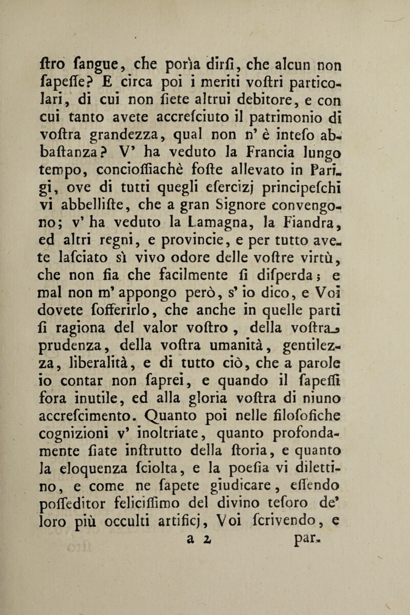 ftro fangue, che porìa dirfi, che alcun non fapefle? E circa poi ì meriti voftri partico¬ lari, di cui non liete altrui debitore, e con cui tanto avete accrefciuto il patrimonio di voftra grandezza, qual non n’è intefo ab- baftanza? V’ ha veduto la Francia lungo tempo, conciofiìachè fofte allevato in Pari, gi, ove di tutti quegli efercizj principefchi vi abbellifte, che a gran Signore convengo¬ no; v’ ha veduto la Lamagna, la Fiandra, ed altri regni, e provincie, e per tutto ave. te lafciato sì vivo odore delle voftre virtù, che non fia che facilmente fi difperda ; e mal non m’ appongo però, s’io dico, e Voi dovete fofferirlo, che anche in quelle parti fi ragiona del valor voftro , della voftra_a prudenza, della voftra umanità, gentilez¬ za, liberalità, e di tutto ciò, che a parole io contar non faprei, e quando il fapefit fora inutile, ed alla gloria voftra di niuno accrefcimento. Quanto poi nelle filofofiche cognizioni v’ inoltriate, quanto profonda¬ mente fiate inftrutto della ftoria, e quanto la eloquenza fciolta, e la poefìa vi diletti¬ no, e come ne Capete giudicare, eftendo pofteditor feliciifimo del divino teforo de’ loro più occulti artifici, Voi fcrivendo, e a z par.