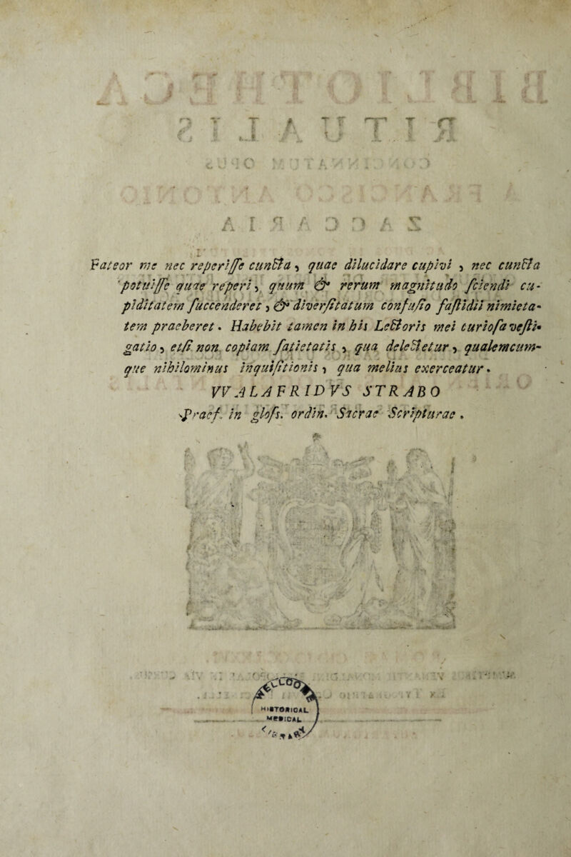 'j : I { nr T v. n * B £ JL -i. . «i. JL 1 rr V u J+ : 4. Fateor me nec reperiffe euntia, quae dilucidare cupivi 5 cun&a 'potui[fe quae reperi , quum & rerum magnitudo fciendi cu¬ piditatem fuccenderet diver/itatum confufio fajlidii nimieta¬ tem praeberet. Habebit tamen in his LeHoris mei curiofavefti• gatio^ et fi non copiam fati e tatis > qua deletu et ur ^ quale meum- ^ - - . «.«. 4 » < v '- j . ' - x que nihilominus inquifitionis * ^//0 melius exerceatur • VVALAFRIDVS STRABO vpraef \ in glofs. ordin. Sacrae Scripturae » * iti i ■ i»; j!lp: r ■ ■ 4 . ' . «X. > j. • - / ' p. V: