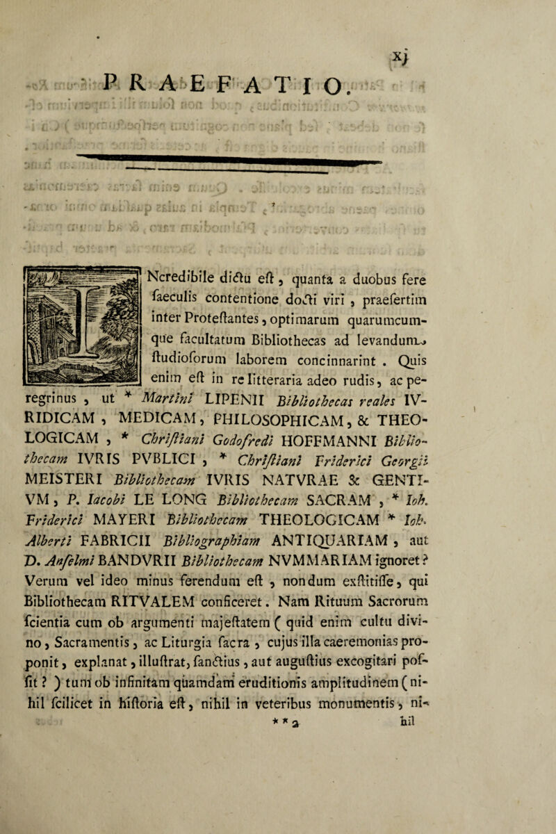 Ncredibile di<ftu eft , quanta a duobus fere faeculis contentione docti viri , praefertim inter Protelantes , optimarum quarumcum- que facultatum Bibliothecas ad levandum..» ftudioforum laborem concinnarint . Quis enim eft in re litteraria adeo rudis, ac pe¬ regrinus , ut * Martini LIPENII Bibliotheca: reale: IV- RIDICAM , MEDICAM, PHILOSOPHICAM,& THEO¬ LOGICAM , * Chrifttani Godofredi HOFFMANNI Biblio¬ thecam IVRIS PVBLICI , * Chrijliani Friderici Georgii MEIS TERI Bibliothecam IVRIS NATVRAE Sc GENTI- VM , P. lacobi LE LONG Bibliothecam SACRAM , * loh. Friderici MAYERI Bibliothecam THEOLOGICAM * loh Alberti FABRICII Bibliographiam ANTIQUARIAM , aut Z). Anfelmi BANDVRII Bibliothecam NVMMARIAM ignoret? Verum vel ideo minus ferendum eft , nondum exftitiflc, qui Bibliothecam RITVALEM conficeret. Nam Rituum Sacrorum fcientia cum ob argumenti majeftatern ( quid enim cultu divi¬ no, Sacramentis, ac Liturgia facra , cujus illa caeremonias pro¬ ponit > explanat, illuftrat, fandius, aut auguftius excogitari pof- f-x • f * • t . fit ? ) tuni ob infinitam quamdam eruditionis amplitudinem (ni¬ hil fcilicet in hiftoria eft, nihil in veteribus monumentis, nN * * iiil 2