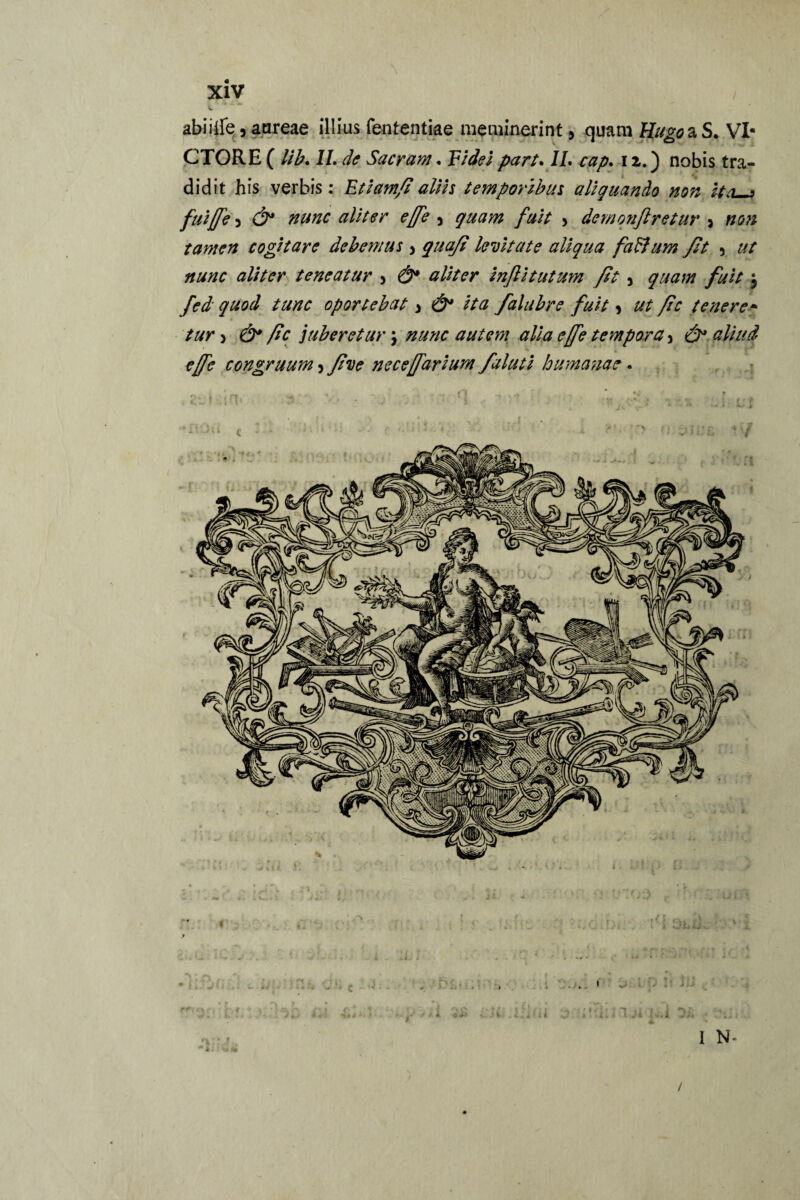 abiiife, aureae illius fententiae meminerint > quam Hugo aS. VI¬ CTORE ( lib. II. de Sacram. Vi dei part. II. cap. 12.) nobis tra¬ didit his verbis: Etiam/i alHs temporibus aliquando non Ha 7 fui {[e 3 & nunc aliter effe 5 quam fuit > demonflretur > non tamen cogitare debemus 3 quafi levitate aliqua faBum fit 5 ut nunc aliter teneatur > &* aliter infiitutum ft 5 quam fuit $ fed quod tunc oportebat 3 ita falabre fuit 3 ut fic tenere- tur 3 ftc juberetur \ nunc autem alia effe tempora 3 effe congruum 3 five neceffarium faluti humanae. /