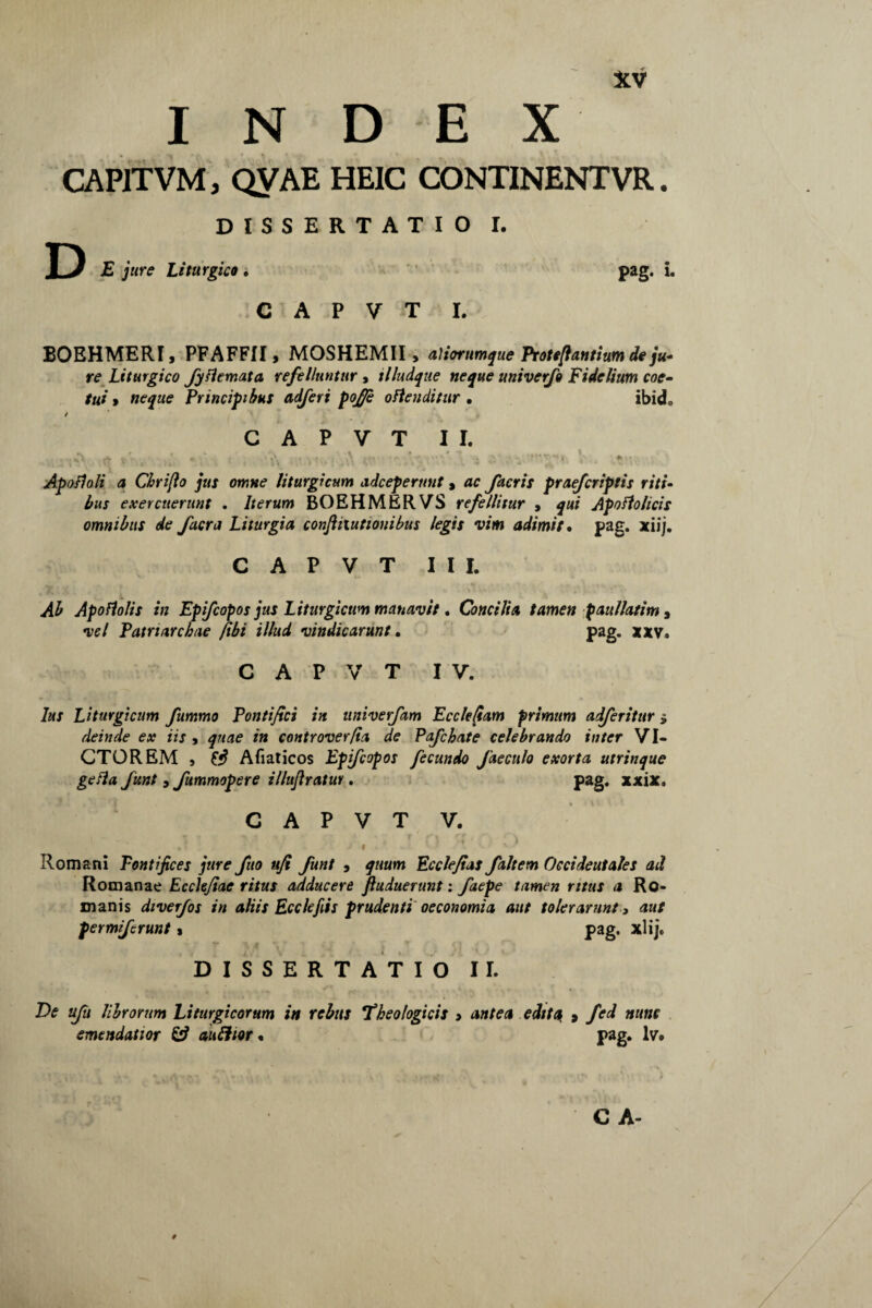 INDEX CAP1TVM, QVAE HE1C CONTINENTVR. DISSERTATIO I. D £ jure Liturgico . pag. i. C A P V T I. BOEHMERI, PFAFFII, MOSHEMII, aliorumque Proteflantium de ju¬ re Liturgico Jyflemata refelluntur , illudque neque univerfo Fidelium coe¬ tui > neque Principibus adferi pof/e oflenditur • ibicL / C A P V T II. Apofloli a Chrifio jus omne liturgicum adcep erunt , ac facris praejcriptis riti¬ bus exercuerunt . Iterum BOEHMERVS refellitur , qui Apoftolicis omnibus de facra Liturgia conftiiuttonibus legis vim adimit • pag. xiij. C A P V T III. Ab Apoflolis in Epifcopos jus Liturgicum manavit. Concilia tamen paullatim, vel Patriarchae /ibi illud vindicarunt. pag. xxv. C A P V T IV. Ius Liturgicum fummo Pontifici in nniverfam Ecclefiam primum adferitur» deinde ex iis, quae in controverfia de Pafchate celebrando inter VI¬ CTOREM , ffi Afiaticos Epifcopos fecundo faeculo exorta utrinque gefla Jitnt, fummopere illuflratur. pag. xxix. C A P V T V. * • - f ' ' '\ 1 ^ Romani Pontifices jure fuo ufi Jiint , quum Ecclefias faltem Occidentales ad Romanae Ecclefiae ritus adducere Jiuduerunt: faepe tamen ritus a Ro¬ manis diverfos in aliis Ecclefiis prudenti oeconomia aut tolerarunt, aut per mi/erunt» pag. xlij. DISSERTATIO II. De ufu librorum Liturgicorum in rebus Theologicis , antea edita, , fed nunc emendatior & aufttor. pag. lv.