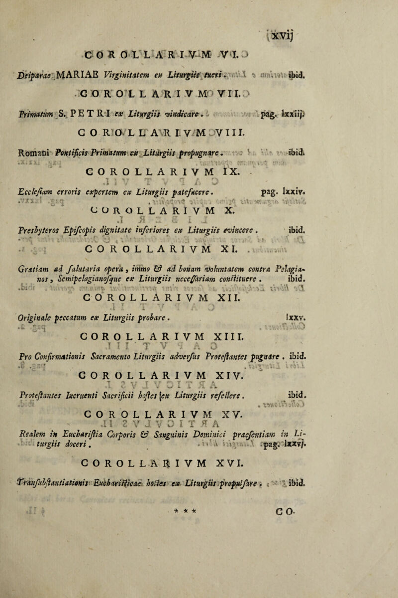 xvi; COROLLARI V M VI. ' Deiparae MARIAE Virginitatem ex Liturgiis tueri. \ u; . ibid. G O R O L L A R I V Mrj V FI. > Trimatum S. P E T RI ex Liturgiis vindicare * pag. lxxii/. G O RIO^L IT AVR I V M DV111. Romani Pontificis Primatum ex Liturgiis propugnare, ibid COROLLARIVM IX. - ,1 •r L Ecdefiam erroris expertem ex Liturgiis patefacere. pag. lxxiy. . v gorollariym X. .1 R 2 S I J Presbyteros Epjfcopis dignitate inferiores ex Liturgiis evincere. ibid. . 1 ' V 4 * . ^ 4 V . ' * ' ,J' '• +3 • «' * * 1 'vX COROLLARIVM XI. . i i\ Gratiam ad falutaria opera 9 immo & ad bonam voluntatem contra Pelagia* nos, SemipeJagianofque ex Liturgiis necefiariam conftitnere . ibid. COROLLARIVM XII. .1 I T V •: A 0 Originale peccatum ex Liturgiis probare. ixxv. f** ££? * • r T 'V. , COROLLARIVM XIII. .1 I I * T 'V' S’ A O Pro Confirmationis Sacramento Liturgiis adverfus Proteftantes pugnare . ibid. .8 .gS'7 . ‘u$Vl COROLLARIVM XIV. .1 2VJVOITU Protefiantes Incruenti Sacrificii bofles \ex Liturgiis refellere. ibid. .V:'t . COROLLARIVM XV- .11 2 V d V O I T K A Realem in Eucharifiia Corporis Sanguinis Dominici praefentiam in Li- * • -* turgiis doceri. »« A i jipag. lxxvj, COROLLARIVM XVI. Tranfubfiantiationis Eucharitticae bolles ex Liturgiis propulfare. . ibid.