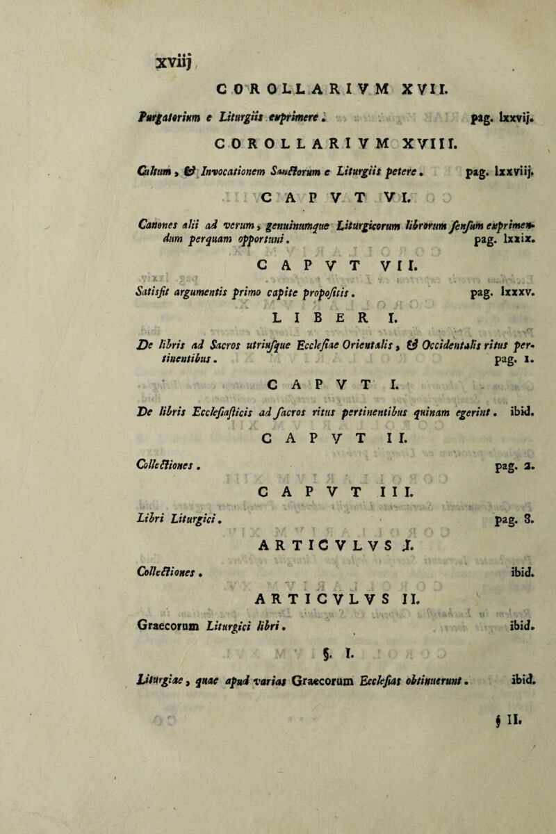 XVJUJ, C 0 R OLL A R I V M XVII. furgatomm e Liturgiis exprimere . pag. lxxvij. COROLLARIVM XVIII. Cultum y 6? Invocationem Sm florum e Liturgiis petere . pag. Ixxviij. 2' /C A P V T VI. Canones alii ad verum, genuinttmque Liturgicorum librorum fenfum exprimen¬ dum perquam opportuni. pag. lxxix. •< I ; ■ : ;■« j 7 c • ■ 7' C A P V T VII. . x . . - . . t..- * Satisfit argumentis primo capite propofitis. pag. lxxxv. LIBER I. Jbio; .v 'v s i.i’ / £> 7 De libris ad Sacros utriufque Ecchjiae Orientalis, t3 Occidentalis ritus per¬ tinentibus . pag. I. C A P V T I. !>»di . m ,:‘7.n-•, i'i\1 ** v>v>';-j . .V De libris Ecclefiafticis ad facros ritus pertinentibus quinam egerint . ibid. C A P V T II. Colit fliones. r 'tf T LV Libri Liturgici. Colle Iliones . V 1 r T T jr v q C A P V T III. ■ V’ V' i . v» \r \ K xr T ° ARTICVLVS JT. T \ S iT f V 1 'V l > — ARTICVLVS II. ' , • 4 rv ' r - •. r\ ■ Graecorum Liturgici libri. * pag* a. pag. 3. ibid. I. Liturgiae, quae apud varias Graecorum Ecclefias obtinuerunt. ibid.