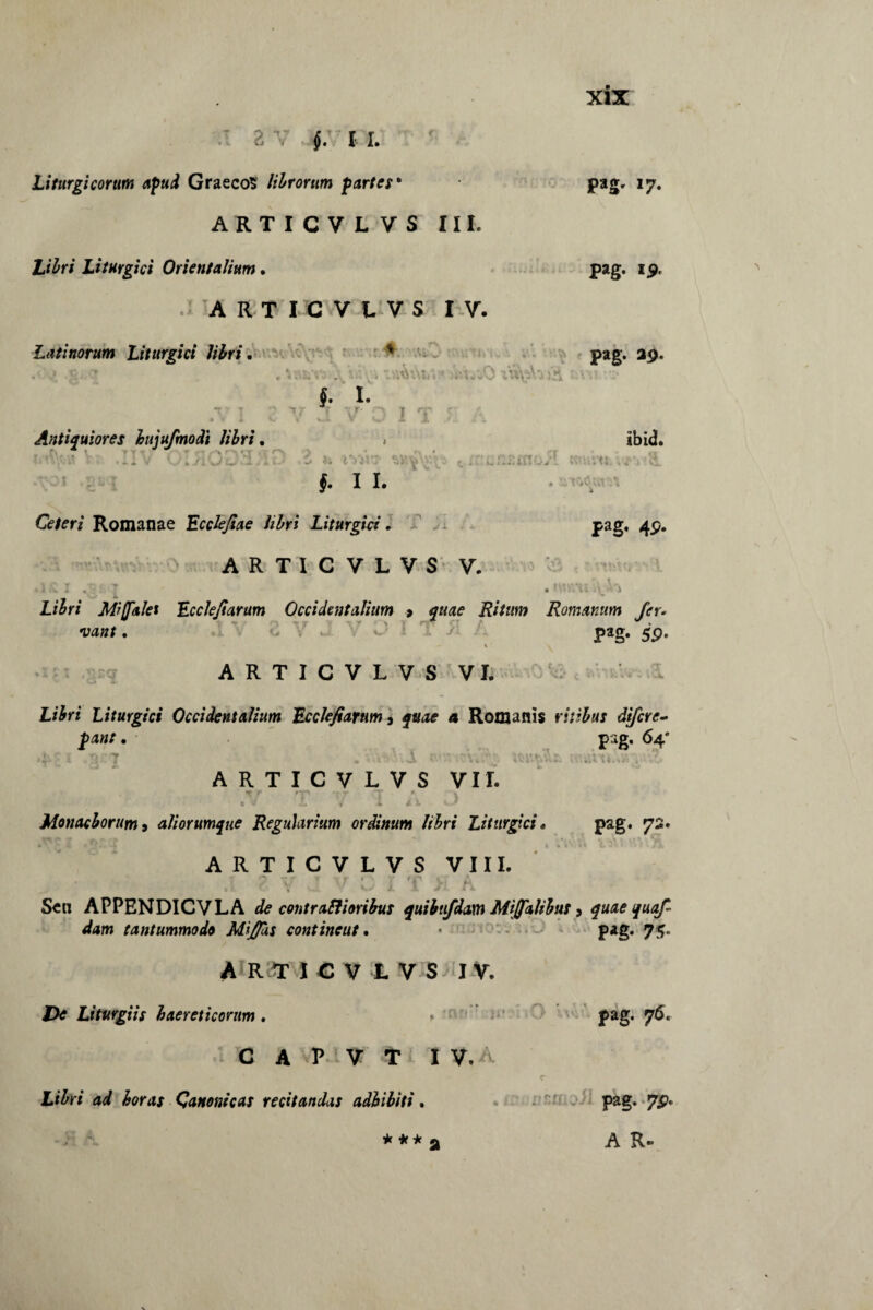 pag, 17. pag. 19. pag. 25). e v $. 11. Liturgi eorum apud Graecos librorum partes* ARTICVLVS III. Ztfri Liturgici Orientalium, ARTICVLVS IV. Latinorum Liturgici libri, ' . ' . . . • ,'V t J. I. *T T • 7 iT ’ ’ J • Antiquiores hujufmodi libri, :• . '«J \ 3 j\. » ♦ « » ./J. ^ i I. »-* §. I I. Ceteri Romanae Ecclefiae libri Liturgici • ARTICVLVS V. .i£i .;•> | . Libri Miffalet Ecclefiarum Occidentalium > quae Ritum Romanum fer. •vant, pag. 59. lbid. i; iVjV; c - . STtQtiktt X Jl pag, 4p. ARTICVLVS VI. . r. c . Ltfr* Liturgici Occidentalium Ecckfiarnm 9 4 Romanis ritibus diferc- pant, pag. 64* * % ARTICVLVS VII. ^ r - - -r *T* « , c I. y x jt. x xJ Monachorum i aliorumque Regularium ordinum libri Liturgici, pag. 73. ARTICVLVS VIII. 7 -;r > -if • r >r .; ^ Sen APPENDICVLA de contrafti oribus quibufdam Mijfqlibus} quae quaf dam tantummodo Mifas continent, • - pag. 75. A Rtt I GV1 V S - I V. Liturgiis haereticorum. . pag. 76. C A P V T I V. A Libri ad horas Canonicas recitandas adhibiti, pag. 7P. * ** a A R-