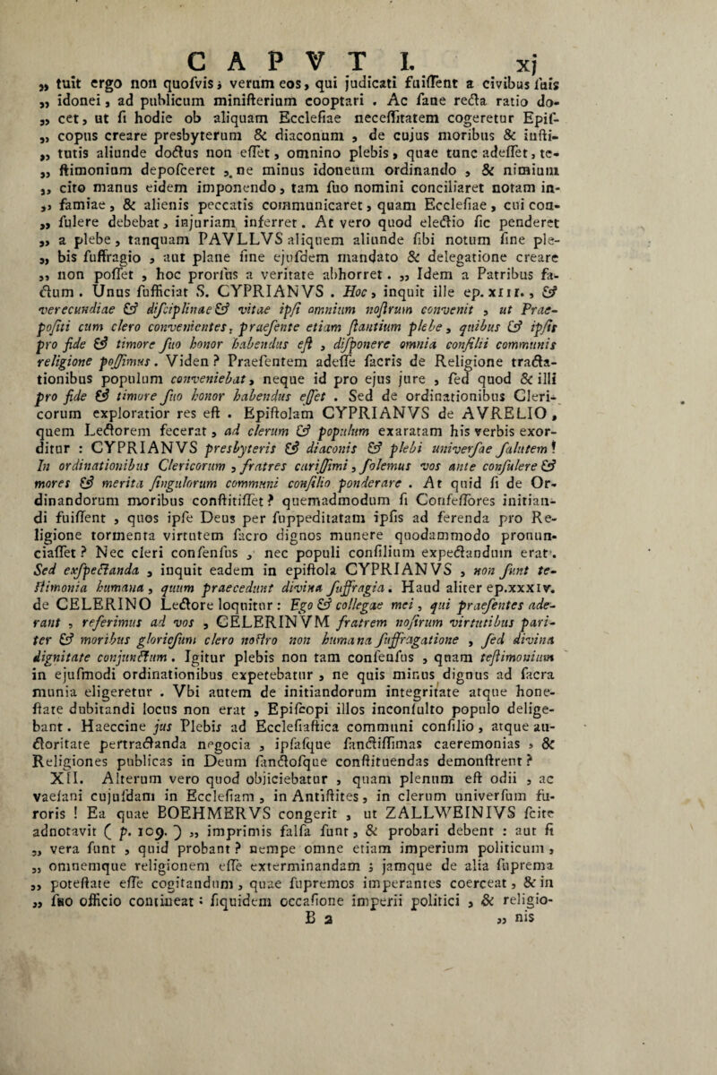 )) 9> 9> C A P V T I. xj tuit ergo non quofvisj verum eos, qui judicati fuident a civibus luis ,, idonei, ad publicum minifterium cooptari . Ac fane reda ratio do- „ cet, ut fi hodie ob aliquam Ecclefiae neceditatem cogeretur Epif- ,, copus creare presbyterum & diaconum , de cujus moribus & iufti- tutis aliunde dodus non edet, omnino plebis, quae tunc adedet, te- ftimonium depofceret ne minus idoneum ordinando , & nimium s, cito manus eidem imponendo, tam fuo nomini conciliaret notam in- ,, famiae, & alienis peccatis communicaret, quam Ecclefiae, cui con- „ iulere debebat, injuriam inferret. At vero quod eledio fic penderet a plebe, tanquam PAVLLVS aliquem aliunde fibi notum fine ple¬ bis fuffragio , aut plane fine ejufdem mandato 8c delegatione creare ,, non pofTet , hoc prorius a veritate a!)horret. „ Idem a Patribus fa- dum . Unus fufficiat S. CYPRIANVS . Hoc, inquit ille ep.xur., (fi verecundiae (fi difciplinae (fi vitae ipfi amnium noflrum convenit , ut Prae- pofiti cum clero convenientes, praefente etiam flantium plebe, quibus (fi ipfis pro fide (fi timore fuo honor 'habendus efl , di/ponere omnia confihi communis religione pojjimus. Viden ? Praefentem adede fiicris de Religione trada- tionibus populum conveniebat, neque id pro ejus jure , fed quod & illi pro fide Efi timore fuo honor habendus effiet . Sed de ordinationibus Cleri¬ corum exploratior res eft . Bpiftolam CYPRIANVS de AVRELIO, quem Ledorem fecerat, ad clerum (fi populum exaratam his verbis exor¬ ditur : CYPRIANVS presbyteris (fi diaconis (fi plebi univerfae falittem\ In ordinationibus Clericorum , fratres carijfimi, folemus vos ante confulere (fi mores (fi merita flngulorum communi confllio ponderare . At quid fi de Or¬ dinandorum moribus conftitidet? quemadmodum fi Confedores initian¬ di fuident , quos ipfe Deus per fuppeditatam ipfis ad ferenda pro Re¬ ligione tormenta virtutem facro dignos munere quodammodo pronun- ciadet ? Nec cleri confenfus , nec populi confilium expedanduin erat-. Sed exfpettanda , inquit eadem in epiftola CYPRIANVS , non funt te- fiimonia humana , quum praecedunt divina fujfiragia. Haud aliter ep.xxxiv. de CELERINO Ledore loquitur : Ego (fi collegae mei, qui praefentes ade¬ rant , referimus ad vos , CELERINVM fratrem noflrum virtutibus pari¬ ter (fi moribus gloricfum clero nofiro non humana fujfrcigatione , fed divina dignitate conjunffum . Igitur plebis non tam confenfus , qnam teflimonium in ejufmodi ordinationibus expetebatur , ne quis minus dignus ad facra munia eligeretur . Vbi autem de initiandorum integritate atque hone- date dubitandi locus non erat , Epifcopi illos inconlulto populo delige¬ bant. Haeccine jus Plebir ad Ecclefiaftica communi confilio, atque ati- doritate pertradanda negocia , ipfalque fimdidimas caeremonias , Sc Religiones publicas in Deum fiindofqee conftituendas demonftrent ? XII. Alterum vero quod objiciebatur , quam plenum eft odii , ac vaeiani cujuldam in Ecclefiam , in Antiftites, in clerum univerfum fu¬ roris ! Ea quae BOEHMERVS congerit , ut ZALLWEINIVS fcite adnotavit ( p. 109. } „ imprimis falfa funt, & probari debent : aut fi vera funt , quid probant ? nempe omne etiam imperium politicum , ,j omnemque religionem ede exterminandam ; jamque de alia fuprema poteftate ede cogitandum, quae fupremos imperantes coerceat, & in ,, fso officio contineat• fiquidem occafione imperii politici , & religio-