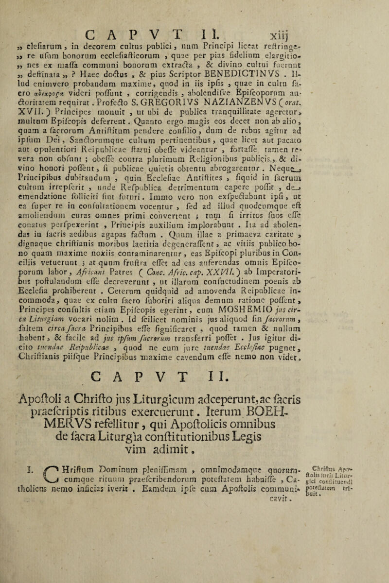 55 clefiarum, in decorem cultus publici, nam Principi licent reftringe- „ re ufum bonorum ecclefiafticorum , quae per pias fidelium elargitio- „ nes ex mada communi bonorum extraCla , & divino cultui fuerunt „ deftinata „ ? Haec do&us , & pius Scriptor BENEDICTINVS . Il¬ lud enimvero probandum maxime, quod in iis ipfis , quae in cultu fa- ero utiixQic* videri podunt , corrigendis , abolendifve Epi/copornm au- doritatem requirat . Profero S. GREGORIVS N AZIANZEN VS ( orat. XVII.) Principes monuit , ut ubi de publica tranquillitate ageretur, inultum Bpifcopis deferrent. Quanto ergo magis eos decet non ab alio, quam a fac rorum Antiftitum pendere confilio , dum de rebus agitur ad ipfum Dei , Samftorumque cultum pertinentibus, quae licet aut pacato aut opulentiori Reipublicae datui obede videantur , fortade tamen re* vera non obfunt ; obede contra plurimum Religionibus poblicis, & di¬ vino honori podent, ft publicae quietis obtentu abrogarentur. Neque- , Principibus dubitandum , quin Ecclefiae Antifiites , fiquid in facrutu cultum irrepferit , unde Refpublica detrimentum capere poftfit , de_» emendatione Polliciti fint futuri. Immo vero non exfpecdabunt ipfi , ut ea fuper re in confultationem vocentur , fed ad illud quodcumque eft amoliendum curas omnes primi convertent ; tum d irritos fuos ede conatus perfpexerint , Principis auxilium implorabunt . Ita ad abolen¬ das in facris aedibus agapas fadlum . Quum illae a primaeva caritate , dignaque chriftianis moribus laetitia degeneradent, ac vitiis publico bo¬ no quam maxime noxiis contaminarentur, eas Epiicopi pluribus in Con¬ ciliis vetuerunt ; at quum fruftra edet ad eas auferendas omnis Epifco- porum labor, Africam Patres ( Cone. Afric. cap. XXVILj ab Imperatori¬ bus poftulandum ede decreverunt , ut illarum confuetudinem poenis ab Ecclefia prohiberent . Ceterum quidquid ad amovenda Reipublicae in¬ commoda, quae ex cultu facro fuboriri aliqua demum ratione podent. Principes confultis etiam Epifcopis egerint, cum MOSH EMIO jus tir- ca Liturgi am vocari nolim. Id fcilicet nominis jus aliquod fm/acrorum, faltem circafacra Principibus ede figniftearet , quod tamen & nullum habent, & facile ad jus ipfum /aerarum transferri podet . Jus igitur di¬ cito tuendae Reipublicae , quod ne cum jure tuendae Ecclefiae pugnet, Chriftianis piifque Principibus maxime cavendum ede nemo non videt, C A P V T II. Apoftoli a Chrifto jus Liturgiciim adceperunt.ac facris praeferiptis ritibus exercuerunt. Iterum BOEH- MERVS refellitur 3 qui Apoftolicis omnibus de lacra Liturgia conftitutionibus Legis vim adimit. J. Hriftum Dominum plenidimam , omnimodatnque qttornm- cumque rituum praeferibendornm poteftatem habuide , Ca¬ tholicus nemo injicias iverit . Eamdem ipfe cum Apodolis communi. cavit. CJirifxus Ap.v» fi olis juris Litur- gici conCuuendi poteftatem tri- buit.