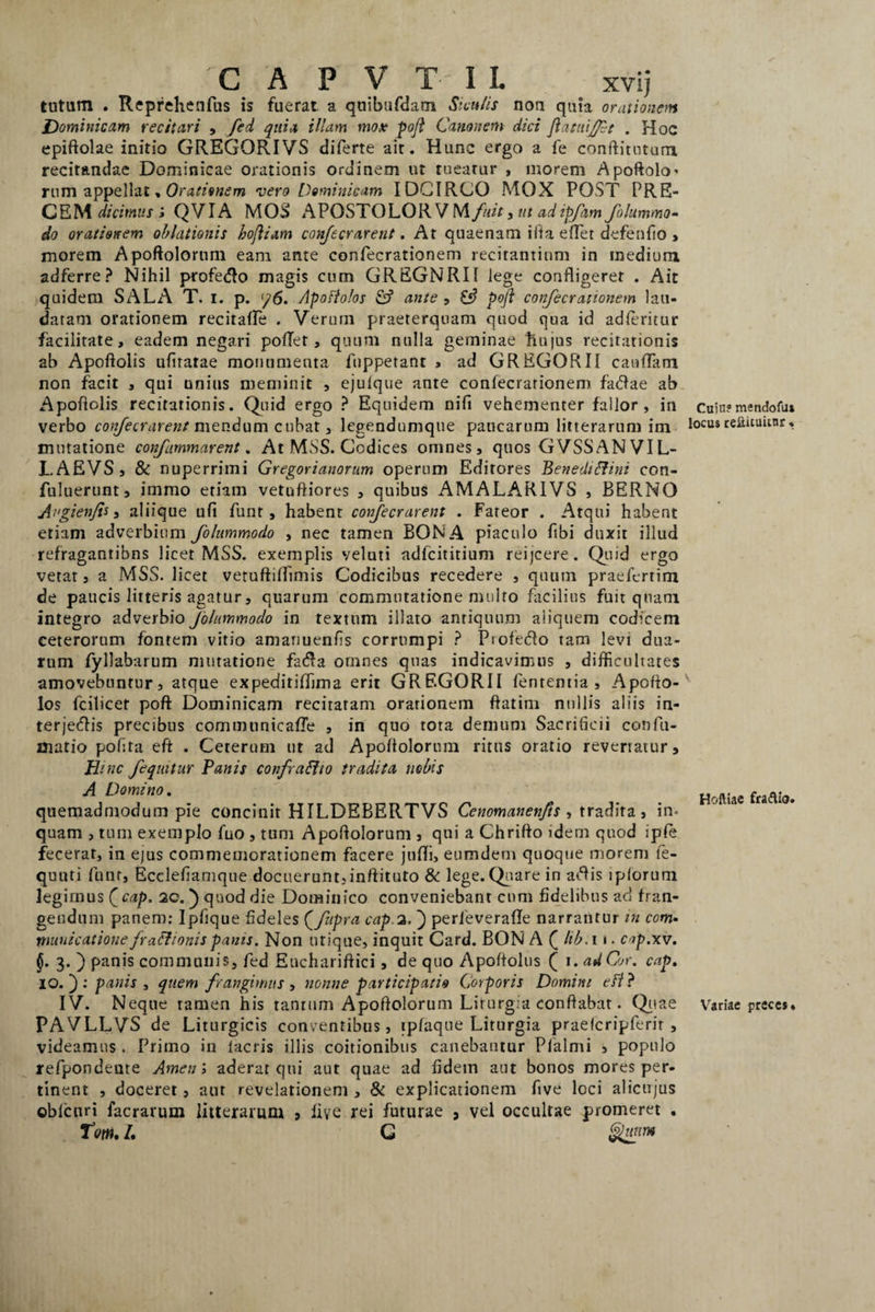 tutum . Reprehenfus is fuerat a quibufdatn Siculis nou quia orationem Dominicam recitari , fed quia illam mox pojl Canon em dici Jiatuifft . Hoc epiftolae initio GREGORIVS diferte ait. Hunc ergo a fe conftitntum recitandae Dominicae orationis ordinem ut tueatur , morem Apoftolo* rum appellat, Orationem vero Dominicam IDCIRCO MOX POST PRE¬ CEM dicimus i QVIA MOS APOSTOLOR VM fuit , ut ad ipfam folummo- do orationem oblationis kofliam confecrarent. At quaenam ifta edet defendo > morem Apoftolorum eam ante confecrationem recitantium in medium adferre? Nihil profetto magis cum GREGNRI1 lege confligeret . Ait quidem SALA T. i. p. </6. Apofiolos fcf ante , £«? poft confecrationem lau¬ datam orationem recitalfe . Verum praeterquam quod qua id adleritur facilitate, eadem negari poffet, quum nulla geminae tiu|us recitationis ab Apofioiis ufiratae monumenta fnppetant , ad GREGORII caullam non facit , qui unius meminit , ejulque ante confecrationem factae ab Apodolis recitationis. Quid ergo ? Equidem nifi vehementer fallor, in verbo confecrarent mendum cubat, legendumque paucarum litterarum im mutatione confammarent. At MSS. Codices omnes, quos GVSSAN VIL- LAEVS , & nuperrimi Gregorianorum operum Editores BenediRini con- fuluerunt, immo etiam vetufliores , quibus AMALA.RIVS , BERNO Angienfit, aliique ufi funt , habent confecrarent . Fateor . Atqui habent etiam adverbium fohtmmodo , nec tamen BONA piaculo fibi duxit illud refragantibns licet MSS. exemplis veluti adfcititium reijcere . Quid ergo vetat, a MSS. licet vetuftilfimis Codicibus recedere , quum praefcrtim de paucis litteris agatur, quarum commutatione multo facilius fuit quam integro adverbio Jblummodo in textum illato antiquum aliquem codicem ceterorum fontem vitio amariuenfis corrumpi ? Profecto tam levi dua¬ rum fyllabarum mutatione facta omnes quas indicavimus , difficultates amovebuntur, atque expeditiffima erit GREGORII lententia, Apofto- los fcilicet poft Dominicam recitaram orationem flatim nullis aliis in¬ terjectis precibus communicalTe , in quo tota demum Sacrificii confu¬ matio pofita eft . Ceterum ut ad Apollolorum ritus oratio revertatur. Hinc fequitur Panis confrafito tradita nobis A Domino. quemadmodum pie concinit HILDEBERTVS Cenomanenfts , tradita, in¬ quam , tum exemplo fuo , tum Apoflolorum , qui a Chrifto idem quod iple fecerat, in ejus commemorationem facere jufli, eumdem quoque morem te- quuti funr, Ecclefiamque docuerunt,inftituto & lege. Quare in actis iploruni legimus Qcap. 20. } quod die Dominico conveniebant cum fidelibus ad fran¬ gendum panem: Ipfique fideles (fupra cap.2, ) perieverafle narrantur in com¬ municatione fraffionispanis. Non utique, inquit Card. BON A ( hb.i 1. cap.xv. §. 3. ) panis communis, fed Euchariftici, de quo Apoftolus ( 1. ad Cor. cap. 10.'): panis , quem frangimus , nonne participatio Corporis Domini e fi ? IV. Neque tamen his tantum Apoftolorum Lirurgia conflabat. Quae PAVLLVS de Liturgicis conventibus, ipfaque Liturgia praefcripferir , videamus . Primo in lacris illis coitionibus canebantur Plalmi , populo refpondente Arnen ; aderat qui aut quae ad fidem aut bonos mores per¬ tinent , doceret, aut revelationem , & explicationem ftve loci alicujus ©blcuri facrarum litterarum , live rei futurae 3 vel occultae promeret . Tw. L G Cujn? mendofu* locus reftituimr, v Hoftiae fraftio. Yrariae preces*