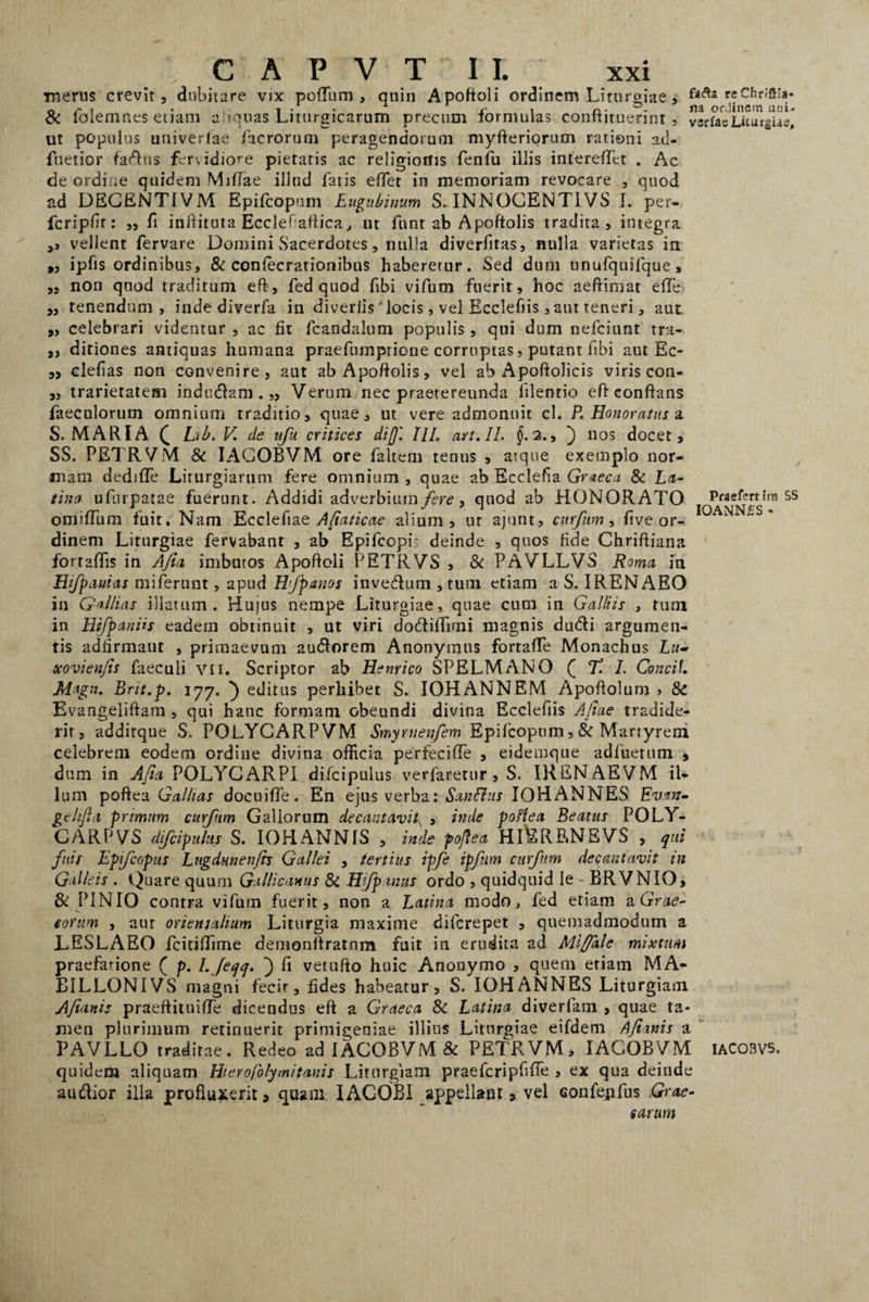 ■merus crevit, dubitare vix podum , quin Apoftoli ordinem Liturgiae, reChnflia- & lolem nes etiam a iquas Liturgicarum precum formulas continuerint, vsrfae Liturgus, ut populus univerlae facrorum peragendorum myfteriorucn rationi ad- fnetior fadus fervidiore pietatis ac religionis fenfu illis interedet . Ac de ordine quidem Midae illud fatis edet in memoriam revocare , quod ad DEGENTIVM Epifcopuin Eugubinum S-INNOCENT1VS I. per- fcripfir: ,, fi inftituta Ecclef aftica, ut funt ab Apoftolis tradita, integra ,, vellent fervare Domini Sacerdotes, nulla diverfitas, nulla varietas in „ ipfis ordinibus, & confecrationibus habererur. Sed dum unufquifque, „ non quod traditum eft-, fed quod fvbi vifum fuerit, hoc aeftimat ede ,, tenendum, inde diverfa in divertis' locis, vel Ecclefiis ,atu teneri, aut ,, celebrari videntur , ac fit fcandalum populis, qui dum nefciunt tra- ,, ditiones antiquas humana praefumprione corruptas, putant fibi aut Ec- „ clefias non convenire, aut ab Apoftolis, vel ab Apoftolicis viris con- ,, trarietatem indudam . „ Verum nec praetereunda lilentio eft conftans faeculorum omnium traditio, quae, ut vere admonuit cl. P. Honoratus a S. MARIA £ hib. V de ufu critices dijj'. IU. art.il. $.2., ) nos docet, SS. PETRVM & IAGOBVM ore faltem tenus , atque exemplo nor¬ mam dedide Liturgiartim fere omnium , quae ab Ecclefia Graeca 8i La¬ tina ufurpatae fuerunt. Addidi adverbium fere, quod ab HONORATO lo^efe«ira ss omidiim fuit. Nam Ecclefiae A/iaticae alium, ur ajunt, curfum, fi ve or¬ dinem Liturgiae fervabant , ab Epifcopis deinde , quos fide Chriftiana forradis in A/ia imbutos Apoftoli PETRVS , & PAVLLVS Roma in Hifpauias miferunt, apud Hfpanos invedum , tum etiam a S. IRENAEO in Gallias illatum. Hujus nempe Liturgiae, quae cum in Galliis , tum in HtfpanHs eadem obtinuit , ut viri dodidimi magnis dudi argumen¬ tis adfirmaut , primaevum audorem Anonymus fortade Monachus xovien/is faeculi vii. Scriptor ab Henrico SPELMANO Q T. 1. Concit. Magn. Brit.p. 177. } editus perhibet S. IOHANNEM Apoftolum , & Evangeliftam , qui hanc formam obeundi divina Ecclefiis Afiae tradide¬ rit, addirque S. POLYCARPVM Smyrnenfem Epiicopum, & Martyrem celebrem eodem ordine divina officia perfecide , eidemque adfuetum , dum in A/ia POLYGARPI difcipulus verfaretur, S. IRENAEVM il¬ lum poftea Gal/ias docuide. En ejus verba: Sanflus IOHANNES Evan- gehfla primum curfum Gallorum decantavit\ , inde poftea Beatus POLY- CARPVS difcipulus S. IOHANNIS , inde poftea HI^RP,NEVS , qui fuit Epfcopus Lugdmenfvs Gallei , tertius ipfe ipfum curfum decantavit in Galleis . Quare quum Gallicanus 8i Hfpanus ordo , quidquid le - BRVNIO, & PINIO contra vifum fuerit, non a Latina modo, fed etiam v. Grae¬ corum , aut orientalium Liturgia maxime difcrepet , quemadmodum a LESLABO fcitidime demonftratnm fuit in erudita ad Miffdle mixtum praefatione ( p. l.Jeqq. ) fi vetufto huic Anonymo , quem etiam MA- BILLONIVS magni fecir, fides habeatur, S. IOH ANNES Liturgiam A/ianis praeftitnide dicendus eft a Graeca 8c Latina diverfam , quae ta¬ men plurimum retinuerit primigeniae illius Liturgiae eifdem A/ianis a PAVLLO traditae. Redeo ad IAGOBVM & PETRVM, IAGOBVM iacobvs. quidem aliquam Hierofolymitanis Liturgiam praefcripfide , ex qua deinde audior illa produxerit, quam. IACOBI appellant, vel Gonfejifus Grae¬ carum