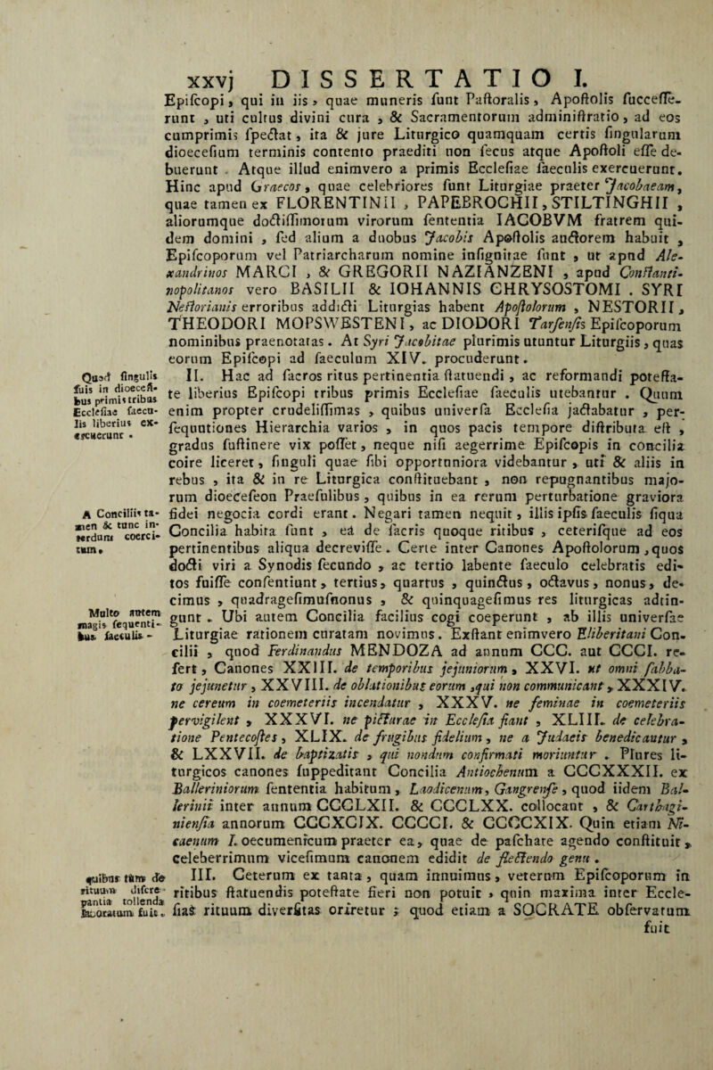 Epifcopi j qui in iis > quae muneris funt Paftoralis, Apoftolis fuccefle- runt , uti cultus divini cura , & Sacramentorum adminiftratio, ad eos cumprimis fpedat, ita & jure Liturgico quamquam certis lingularum dioecefium terminis contento praediti non fecus atque Apoftoli effe de¬ buerunt Atque illud enimvero a primis Ecclefiae faeculis exercuerunt. Hinc apud Graecor, quae celebriores funt Liturgiae praeter Jacobaeam, quae tamen ex FLORENTINII , PAPEBROCHII, STILTINGHII , aliorumque d odi dimotum virorum fententia IACOBVM fratrem qui¬ dem domini , fed alium a duobus Jacobis Apoftolis audorem habuit , Epifcoporum vel Patriarcharum nomine infignitae funt , ut apnd Ale¬ xandrinos MARCI , & GREGORII NAZIANZENI , apud Conflanti- jiopolitanos vero BASILII & IOHANNIS CHRYSOSTOMI . SYRI Neftorianis erroribus addidi Liturgias habent Apofiolorum , NESTORII, THEODORI MOPSWESTENI , ac DIODORI Tarfenfis Epifcoporum nominibus praenotatas. At Syri Jacebitae plurimis utuntur Liturgiis, quas eorum Epifcopi ad faeculum XIV. procuderunt* Qaaft Ungulis II. Hac ad facros ritus pertinentia ftatuendi , ac reformandi poteffa- bus pHrnis°tribas te liberius Epifcopi tribus primis Ecclefiae faeculis utebantur . Quum Ecclefiae faecu- enim propter crudeliflimas , quibus univerfa Eeclefia jadabatur , per- lis liberius ex- feqUUt;ones Hierarchia varios , in quos pacis tempore diftributa eft , gradus luftinere vix pollet, neque nili aegerrime Jipifcopis in concilia coire liceret» finguli quae fibi opportuniora videbantur, uti & aliis in rebus , ita & in re Liturgica conftituebant , non repugnantibus majo¬ rum dioecefeon Praefulibus, quibus in ea rerum perturbatione graviora a Conciliis ta- fidei negocia cordi erant. Negari tamen nequit, illis ipfls faeculis fiqua wrdum coerci- Concilia habita funt , e£ de facris quoque ritibus , ceterifque ad eos t«m, pertinentibus aliqua decreviffe . Certe inter Canones Apoftolorum ,quos dodi viri a Synodis fecundo » ac tertio labente faeculo celebratis edi» tos fuiffe confentiunt» tertius» quartus , quindus, odavus, nonus, de¬ cimus , quadragefimufnonus , & quinquagefimus res liturgicas adtin- Moiw gunt ^ Ubi aLlte(Il Concilia facilius cogi coeperunt , ab illis univerfae magis fequcnt!- 5 . . . r _ . I«s, jfac€uli&- Liturgiae rationem curatam novimus. Exftant enimvero Ehberitam Con¬ cilii , quod Ferdinaudus MENDOZA ad annum CCC. aut CCCI. re¬ fert, Canones XXIII. de temporibus jejuniorum , XXVI. ut omni falba¬ to jejunetur , XX VIII. de oblationibus eorum 3qui non communicant > XXX IV. ne cereum in coemeteriis incendatur , XXXV. «e feminae in coemeteriis pervigilent » XXXVI. ne pifturae in Eccle/ia fiant , XLIIL de celebra¬ tione Pentecofies , XLIX. de frugibus fidelium , ne a Judaeis benedicantur , & LXXVII. de baptizatis , qui nondum confirmati moriuntur . Plures li- turgicos canones fuppeditant Concilia Antiochenum a CCCXXXII. ex Balleriniorum. fententia habitum, Laodicenum ■, Gangrenfe, quod iidem Bal¬ ler inii inter annum CCGLXII. & CCCLXX. collocant , & Carthagi- nienfia annorum CCCXCJX. CCCCI. & CCOCXIX. Quin etiam Ni¬ caenum 7. oecumenrcum praeter ea» quae de pafchate agendo conftituir» celeberrimum vicefimum canonem edidit de fieftendo genu . fuibu*tfirro cfe III. Ceterum ex tanta, quam innuimus» veterum Epifcoporum in *itUtian tollenda r*t^us ftatuendis poteffate fieri non potuit * quin maxima inter Eccle- Ktatum. fuit!, fia$ rituum diverfitas oriretur ; quod etiam a SOCRATE obfervatum fuit