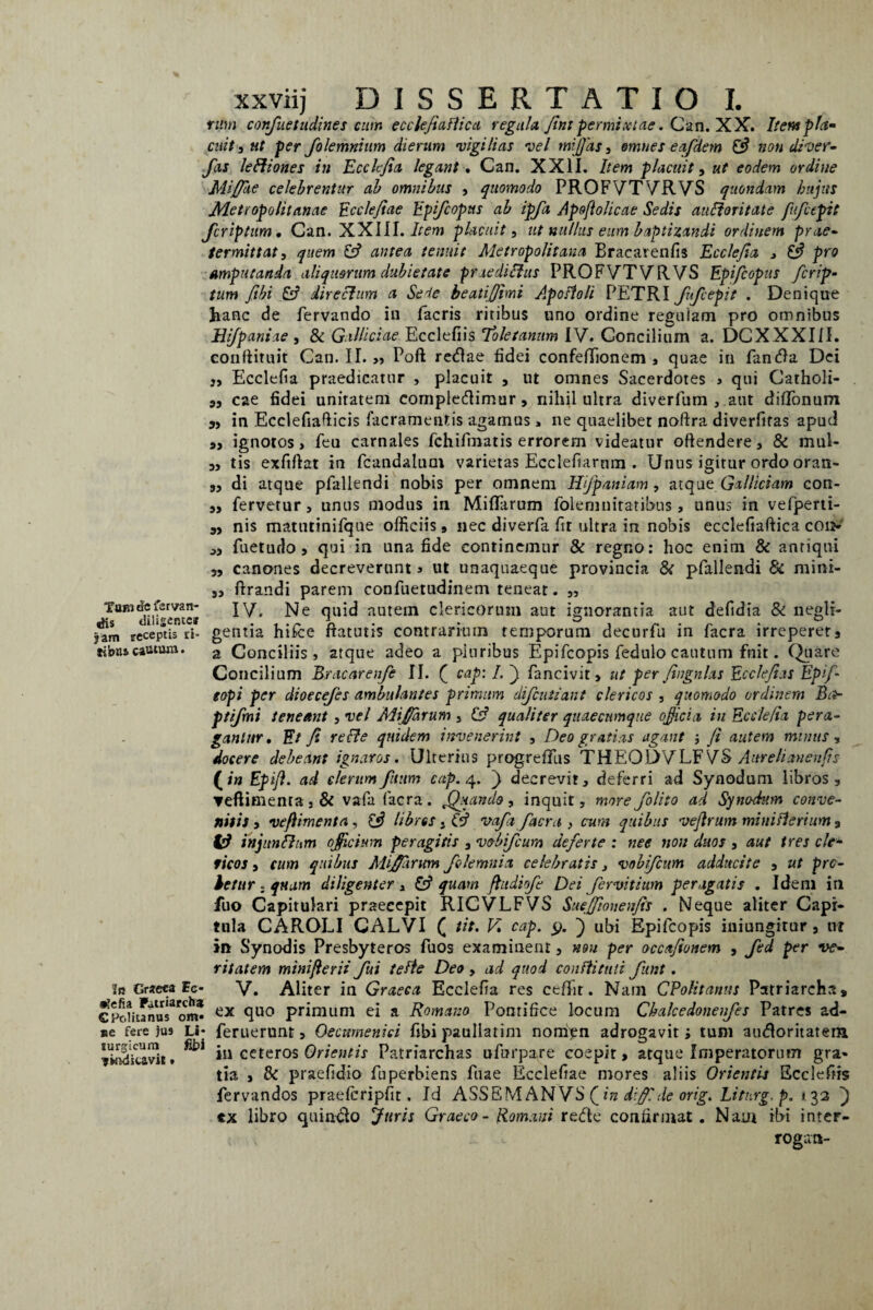 Tum defsrvan- ^is diligente» jam receptis ri- libus cautum. xxviij DISSERTATIO I. rum confuetudines cum ecclefialiica regula. Jint permixtae. Can. XX. Itent pia» cuit , ut per folemnium dierum •vigilias vel miffas, omnes eafdem & non diver- fas leftiones in Ecclefia legant . Can. XXII. Item placuit, ut eodem ordine Mijffke celebrentur ab omnibus , quomodo PROFVTVRVS quondam hujus Metropolitanae Ecclefiae Epifcopus ab ipfa Apoftolicae Sedis aulforitate fufctpit fcriptum, Can. XXIII. Item placuit, ut nullus eum baptizandi ordinem prae¬ termittat, quem antea tenuit Metropolitana Bracarenfis Ecclejia > pro amputanda aliquorum dubietate praeditius PROFVTVRVS Epi/copus ficrip• tum Jibi & directum a Sei e beatiffimi Apofioli PETRI fufcepit . Denique hanc de fervando in iacris ritibus uno ordine reguiam pro omnibus Bifpaniae , & Gallictae Ecclefiis 'Toletanum IV. Concilium a. DCXXXIII. eonftituit Can. II. >, Poft retflae fidei confeffionem , quae in Pan dia Dei j, Ecclefia praedicatur , placuit , ut omnes Sacerdotes j qui Catholi¬ cae fidei unitatem comple&imur, nihil ultra diverfum , aut dififonum in Ecclefiafticis facramentis agamus, ne quaelibet noftra diverfifas apud ignotos, feu carnales fchifmatis errorem videatur oftendere, & mul¬ tis exftflat in fcandalum varietas Ecclefiarnm . Unus igitur ordo oran¬ di atque pfallendi nobis per omnem Hifpaniam, atque Galliciam con¬ fervetur, unus modus in Miffarum folemnitatibus , unus in vefperti- nis matntinifque officiis , nec diverfa fit ultra in nobis ecclefiaftica cd> fuetudo , qui in una fide continemur & regno: hoc enim & antiqui canones decreverunt 3 ut unaquaeque provincia & pfallendi & mini- flrandi parem confuetudinem teneat. 99 J) 99 99 93 99 33 99 99 jr Graeca Ec* •lefia Patriarcha C Polita nas om* »e fere jus Li* turgicum fi£>i * Midi cavis» IV. Ne quid autem clericorum aut ignorantia aut defidia & negli- gentia hifce ftatutis contrarium temporum decurfu in facra irreperet, a Conciliis, atque adeo a pluribus Epifcopis fedulo cautum fnit. Quare Concilium Bracarenfe II. ( cap:I.~y fancivit, ut per fingnlas Ecclefias Epf eopi per dioecefes ambulantes primum difcutiant clericos , quomodo ordinem Ba- ptifmi teneant , vel Miffarum , (3 qualiter quaecumque officia in Ecclefia pera¬ gantur, Et fi re fle quidem invenerint , Deo gratias agant ■, /i autem minus, docere debeant ignaros. Ulterius progrelTus THEODVLF VS Aureli an en fis (in Epi/i. ad clerum futim cctp. 4. ~) decrevit, deferri ad Synodum libros, ▼eftimenraj& vafa facra. /Manda, inquit, morefolito ad Synodum conve¬ nitis , vefhrnenta , {3 libres . & vafa facra , cum quibus vejirum mini Heri um , injunfhim officium peragitis , vo-bifcum deferte : nec non duos , aut tres cie- ficos, cum quibus Miffarum folemnitx celebratis, vobifcum adducite , ut prc- betur . quum diligenter , quam fhtdiofe Dei fervitium peragatis . Idem in fuo Capitulari praecepit RICVLFVS Sueffionenfis . Neque aliter Capi¬ tula CAROLI CALVI ( tit, V cap. 9. ) ubi Epifcopis iniungirur, tu in Synodis Presbyteros fuos examinent, non per occafionem , fed per ve¬ ritatem mini/ierit fui te fle Deo , ad quod conflituti funt. V. Aliter in Graeca Ecclefia res ceffir. Nam CPofitarnis Patriarcha, ex quo primum ei a Romano Pontifice locum Chalcedonenfes Patres ad- feruerunt, Oecumenici fibi paullatim noni^n adrogavit; tum audloritatem, in ceteros Orientis Patriarchas ufurpare coepit, atque Imperatorum gra¬ tia , & praefidio fuperbiens fuae Ecclefiae mores aliis Orientis Ecclefiis fervandos praefcripfit. Id ASSEM AN VS in diffide orig. Liturg.p. 1.32 ) ex libro quin&o Juris Graeco - Romani rede confirmat. Nam ibi inter¬ rogati-