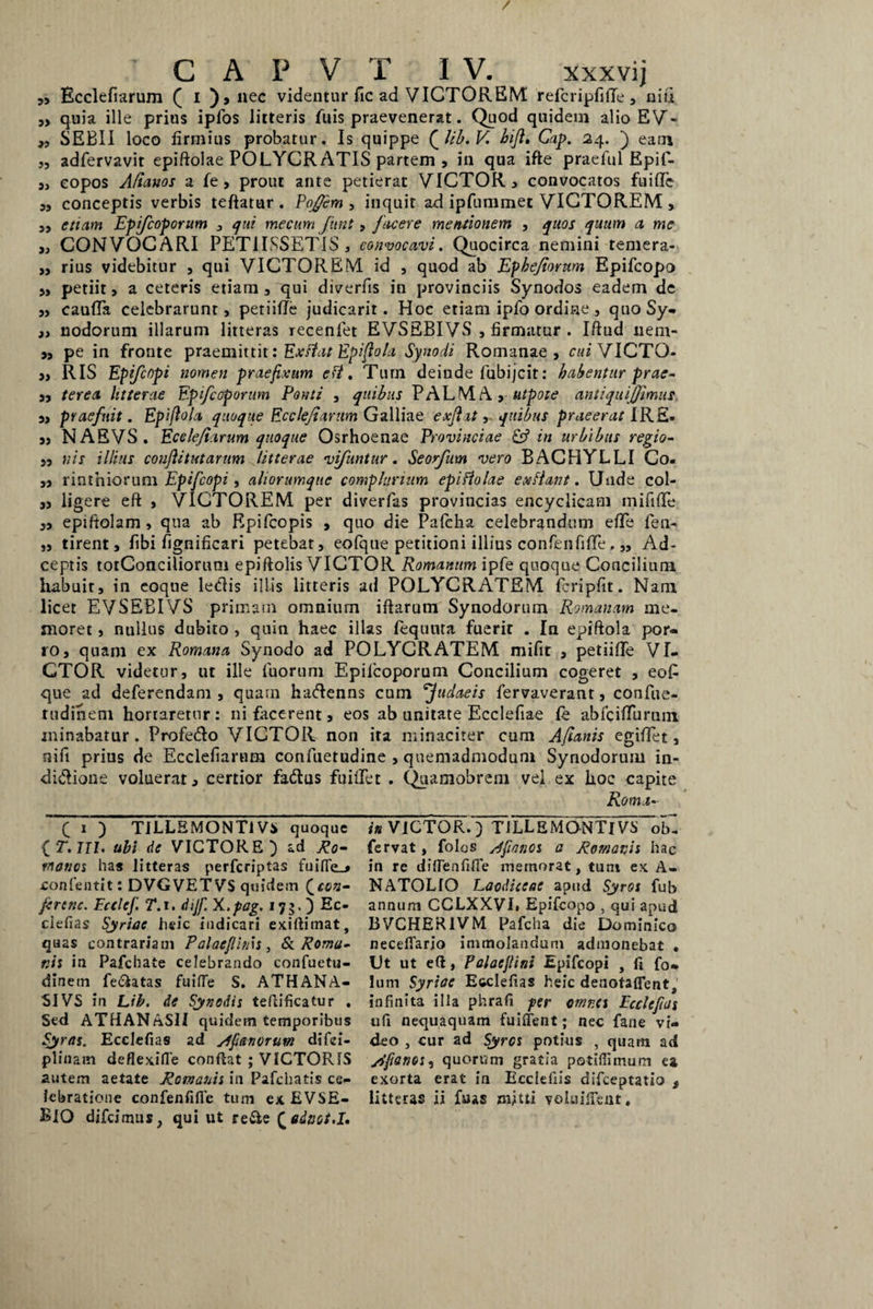/ C A P V T IV. xxxvij „ Bcclefiarum ( i ),nec videntur fic ad VICTOREM refcripfiffe , niu ,, quia ille prius ipfos litteris fuis praevenerat. Quod quidein alio EV- „ SEBII loco firmius probatur. Is quippe QUb.V. hiji. Cap. 24. ) eam „ adfervavit epiftolae POLYCRATIS partem , in qua ifte praefui Epif- 9} eopos Aftanos a fe > prout ante petierat VICTOR, convocatos fuidc 5, conceptis verbis teftatur . PoJJcm , inquit ad ipfummet VICTOREM > ,, etiam Epifcoporum , qui mecum funt, facere mentionem , quos quum a me i} CONVOCARI PETIISSETIS, convocavi. Quocirca nemini temera- „ rius videbitur , qui VICTOREM id , quod ab Ephejiorum Epifcopo 5> petiit, a ceteris etiam , qui diverfis in provinciis Synodos eadem de „ cauda celebrarunt, petiide judicarit. Hoc etiam ipfo ordine, quo Sy- a nodorum illarum litteras recenlet EVSEBIVS , firmatur . Iftud nem- a, pe in fronte praemittit: Exftat Epifiola Synodi Romanae, cui VICTO- a, RIS Epifcopi nomen praefixum eft. Tum deinde fubijcit: habentur prae- aa ter ea litterae Epifcoporum Ponti , quibus PALMA, titpote antiquf(fimus. a, praefuit. Epifiola quoque Ecclejiarum Galliae exjiat, quibus praeerat IRE. a, NABVS. Ecclejiarum quoque Osrhoenae Provinciae & in urbibus regio- j, nis illius coufiitutarum litterae vifuntur. Seorfum vero BACHYLLI Co. „ r in tn iorum Epifcopi , aliorumque complurium epiftolae ex fiant. Unde col- „ ligere eft , VICTOREM per diverfas proviucias encyclicam mi fide „ epiftolam , qua ab Rpifcopis , quo die Palcha celebrandum ede fen- „ tirent, fibi fignificari petebat, eofque petitioni illius confenfide. „ Ad- ceptis totConciliorum epiftolis VICTOR Romanum ipfe quoque Concilium habuit, in eoque ledis illis litteris ad POLYCRATEM fcripfit. Nam licet EVSEBIVS primam omnium iftarum Synodorum Romanam me¬ moret , nullus dubito , quin haec illas fequuta fuerit . In epiftola por- ro, quam ex Romana Synodo ad POLYCRATEM mifit , petiide VI¬ CTOR videtur, ut ille fuoruni Epifcoporum Concilium cogeret , eofi que ad deferendam , quam hadenns cum fudaeis fervaverant, confue- rudinem hortaretur: ni facerent, eos ab unitate Ecclefiae fe abfcidiirain minabatur . Profedo VICTOR non ita minaciter cum Afianis egidet, nifi prius de Ecclefiarum confuetudine , quemadmodum Synodorum in- didione voluerat, certior fadus findet . Quamobrem vel ex hoc capite Roma- f 1 ) TILLEMONTIVi quoque {•r. III. ubi de VICTORE) ad Ro¬ manos has litteras perferiptas fuifle_» confentit: DVGVETVS quidem Qccn- /crcnc. Ecclcf. T.i. dijf. X.pag. 17$. ) Ec- clefias Syriae heic indicari exiftimat, quas contrariam Palacfims, St Roma¬ nis in Pafchate celebrando confuetu- dinem fedatas fuifTe S. ATHANA- SIVS in Lib. de Synodis teftificatur . Sed ATdANASlI quidem temporibus Syras. Ecclefias ad /Ifianorum difei- plinain deflexifle confiat ; VICTORIS autem aetate Romanis in Pafchatis ce¬ BIO difeimus, qui ut re&e Qadaot.I. in VICTOR.) T1LLEMONTIVS ob- fervat, folos sffianos a Romanis hac in re diflenfifie memorat, tum ex A- NATOLIO Laodiceae apud Syros fub annum CCLXXVL Epifcooo , qui apud BVCHERIVM Pafcha die Dominico necefiario immolandum admonebat . Ut ut efi, Polaejlini Epifcopi , fi fo» Ium Syriae Ecclefias heic denotaflent, infinita illa phrafi per omnes Ecclefias ufi nequaquam fuifient; nec fane vi¬ deo , cur ad Syros potius , quam ad jdfianos, quorum gratia potiflimum ea exorta erat in Ecclefiis difeeptatio $