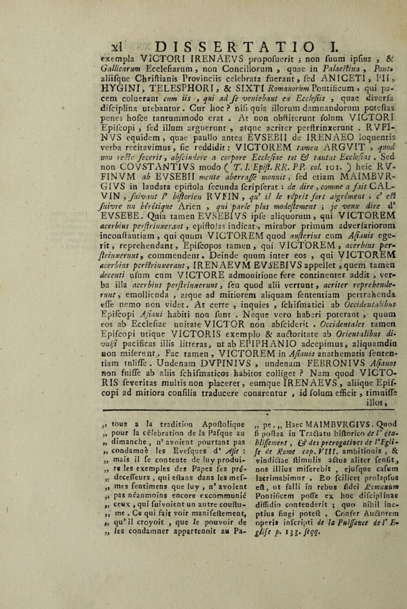 exempla VICTORI IRENAEVS propofuerit ; non fuum ipfius , & Gallicarum Ecclefiarum, non Conciliorum , quae in Palaestina > Ponit aliifque Chriftianis Provinciis celebrata fuerant, fed ANICETI, PII , HYGINI, TELESPHORI, & SIXTI Romanorum Pontificum , qui pa¬ cem coluerant cum iis , qui ad fe veniebant ex Ecclefiis , quae diverfii difciplina utebantur. Cur lioc ? nifi quia illorum damnandorum poteftes penes hofce tantummodo erat . At non ohfiiterunt folum VICTORI Epifcopi , fed illum arguerunt , atque acriter perftrinxerunt . RVFI- NVS equidem, quae paullo antea EVSEBII de IRENAEO loquentis verba recitavimus, fic reddidit: VICTOREM tamen ARGVIT a quod non recte fecerit, abfcindere a corpore Ecck/iae tot & tantas E c cie fias . Sed non COVSTANT1VS modo ( T. 1. Epi/t. RR. PP. coi. 101. ) heic RV- FINVIVl ab EVSEBII mente aberraj/e monuit, fed etiam MAIMBVR- GIVS in laudata epidola fecunda fcripferat ; de dire, comme a /ait CAL¬ VIN , fuivant P hiftorien RVFIN, qii il le reprit fort aigrement i c5 e fi fuivre un hirctique Arien , qui parle plus modeftement ; je veux dire d’ EVSEBE. Quia tamen EVSEBIVS ipfe aliquorum, qui VICTOREM acerbius perftrinxerant, epiftolas indicat, mirabor primum adverlariorum inconflantiam , qui quum VICTOREM quod auflerius cum Altanis ege¬ rit, reprehendant, Epifcopos tamen, qui VICTOREM, acerbius per• ftrinxerunt9 commendent. Deinde quum inter eos , qui VICTOREM acerbius perftrinxerant, IRENAEVM EV5EBIVS appellet , quem tamen decenti ufum cum VICTORE admonitione fere continenter addit , ver¬ ba illa acerbius perftrinxerunt, feu quod alii vertunt, acriter reprehende¬ runt, emollienda , arque ad mitiorem aliquam fententiam pertrahenda effe nemo non videt. At certe , inquies , fchifmatici ab Occidentalibus Epifcopi Aftani habiti non funt . Neque vero haberi poterant , qucim eos ab Ecclefiae unitate VICTOR non abfeiderit . Occidentales tamen Epifcopi utique VICTORIS exemplo & audloritate ab Orientalibus di- vul/i pacificas illis litteras, ut ab EPIPHANIO adeepimus, aliquamdiu non mifersiit,. Fac tamen, VICTOREM in Aftanos anathematis fenten¬ tiam tnTifle . Undenam DVPINIVS , undenam FEBRONIVS Altanos non fuifife ab aliis fchifmaticos habitos colliget ? Nam quod VICTO¬ RIS feveritas multis non placeret, eumque IREN AEVS , aliique Epif¬ copi ad mitiora confilia traducere conarentur , id folum efficit, timuide illos, ,j tous a Ia tradition Apoftolique „ pe Haec MAIMBVRGIVS . Quod „ pour la celebration de la Pafque au fi poflea in Tra&atu hiftorico de l' ita- „ dimanche , n’avoient pourtant pas bliffement, des prerogotives de PFgli- „ condamne les Evefques d’ yffie : fe de Rotne cop.VllI. ambitionis , & „ mais ii fe contente de iuyprodui- vindi&ae ftimulis aftus aliter fenfit, „ r« les exemples des Papes fes pr£- nos illius miferebit , ejufque cafum decefleurs qui eftans dans les mef- lacrimabimur . Eo fcilicet prolapfus ,, mes fentimens que luy , n’ avoient eft, ut falli in rebus fidei Romanum pas neanmoins encore excommunie Pontificem polle ex hoc difcipiinae ,, ceux , qui fuivoient un autre couflu- diflldio contenderit ; quo nihil inc- ,, me . Ce qui fait voir manifeftement, ptius fingi potefi: . Confer Au£orem „ qu*il croyoit , que le pouvoir de operis inferipti di la Puijfanci de l' E- „ les condamner appartenoit au Pa- g/ifc p. ftqq.