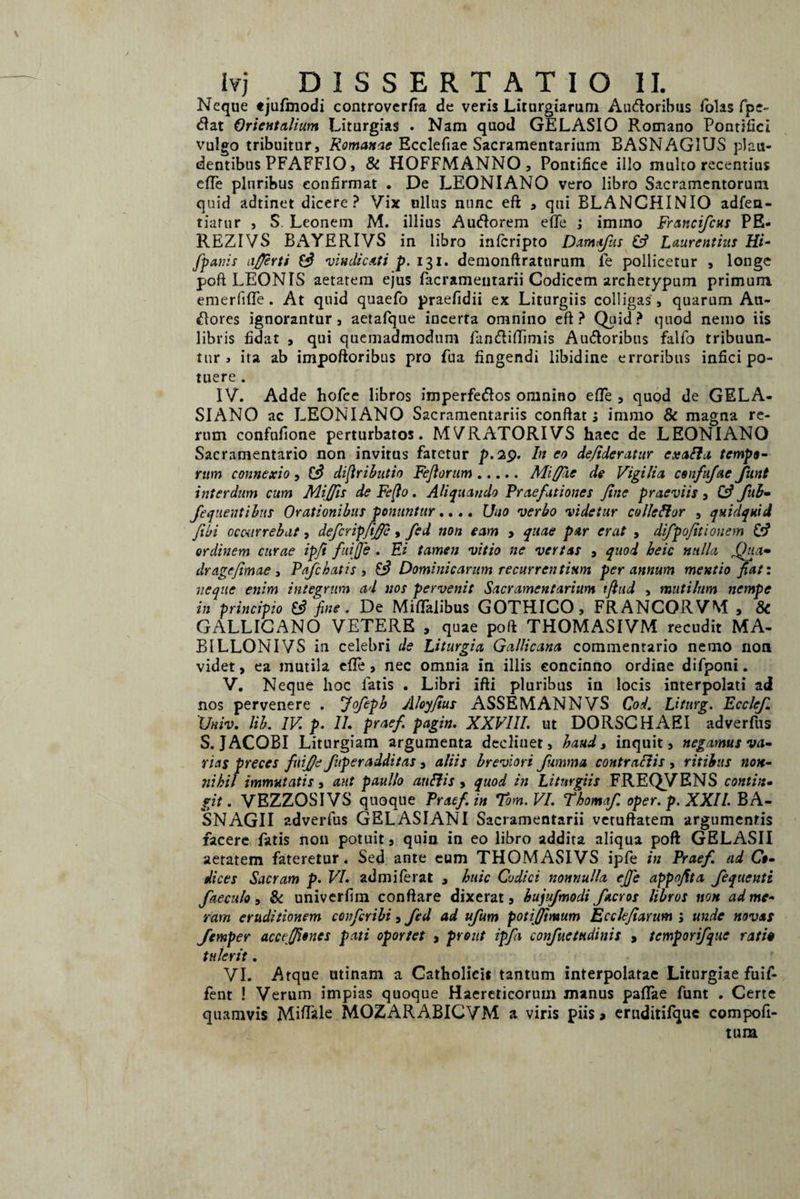\ Ivj DISSERTATIO II. Neque «julmodi controverfta de veris Liturgiarum Au&oribus folas fpe~ <ftat Orientalium Liturgias . Nam quod GELASIO Romano Pontifici vulgo tribuitur, Romanae Ecclefiae Sacramentarium BASNAGIUS plau¬ dentibus PFAFFIO, & HOFFMANNO , Pontifice illo multo recentius effe pluribus confirmat . De LEONIANO vero libro Sacramentorum quid adtinet dicere? Vix ullus nunc eft , qui BLANCHINIO adfen- tiafur , S. Leonem M. illius Auftorem efte ; imino Francifcus PE- REZIVS BAYERIVS in libro infcripto Damqfus £3 Laurentius Hi- [panis afjerti £3 vindicati p. 131, demonftraturum fe pollicetur , longe poft LEONIS aetatem ejus facrameutarii Codicem archetypum primum emerfifte. At quid quaefo praefidii ex Liturgiis colligas , quarum Au¬ ctores ignorantur, aetafque incerta omnino eft? Quid? quod nemo iis libris fidat , qui quemadmodum ftincftiftimis Audoribus falfo tribuun¬ tur > ita ab impoftoribus pro fua fingendi libidine erroribus infici po¬ tuere . IV. Adde hofce libros imperfetftos omnino efte , quod de GELA¬ SIANO ac LEONIANO Sacramentariis conflat s immo & magna re¬ rum confufione perturbatos. MVRATORIVS haec de LEONIANO Sacramentario non invitus faretur p.29. In eo defideratur exafla tempo¬ rum connexio, (3 difiributio Fefiorum.Mififiie de Vigilia confujae Jitnt interdum cum Mijfis de Fe(lo. Aliquando Praefationes fine praeviis, C3 fub- fequentiius Orationibus ponuntur.... Uno verbo videtur colleftor , quidquid fibi occurrebat, defer ip/if , fed non eam , quae par erat , difpofitiouem £3 ordinem curae ipft fuijfe . Ei tamen vitio ne vertas , quod beic nulla fifiia- drage/imae , Pafchatis , £3 Dominicarum recurrentium per annum mentio fiat: neque enim integrum ad nos pervenit Sacramentarium iflud , mutilum nempe in principio £3 fine. De Miftalibus GOTHICO, FRANCORVM , 8c GALLICANO VETERE , quae poft THOMASIVM recudit MA- BILLONIVS in celebri de Liturgia Gallicana commentario nemo non videt, ea mutila efte, nec omnia in illis concinno ordine difponi. V. Neque hoc fatis . Libri ifti pluribus in locis interpolati ad nos pervenere . Jofepb Aloyfius ASSEMANNVS CW. Liturg. Ecclef. 'Univ. lib. IV p. II. prae fi pagin. XXVIII. ut DORSCHAEI adverfus S. JACOBI Liturgiam argumenta declinet, haud, inquit, negamus va¬ rias preces fuifije fuperadditas , aliis breviori fumma contraciis , ritibus non¬ nihil immutatis, aut paullo anilis , quod in Liturgiis FREQVENS contin¬ git . VBZZOSIVS quoque Praef.in Tom.VI. Thomaf. oper. p.XXII. BA- SNAGII adverfus GELASIANI Sacramentarii vcruftatem argumentis facere fatis non potuit, quin in eo libro addita aliqua poft GELASII aetatem fateretur. Sed ante eum THOMASIVS ipfe in Praefi ad Co¬ dices Sacram p. VI. admiferat , huic Codici nonnulla effe appofita fequenti faeculo, & univerfim conflare dixerat, hujufmodi facros libros non ad me¬ ram eruditionem confer ibi , fed ad ufum potiffimum Ecclejiarum ; unde novas Jemper accejfioncs pati oportet , prout ipfa confuetudinis , temporifque rati» tulerit. VI. Atque utinam a Catholicis tantum interpolatae Liturgiae fuif- fent ! Verum impias quoque Haereticorum manus paflae funt . Certe quamvis Miftale MOZARABICVM a viris piis > eruditifquc compofi- tura
