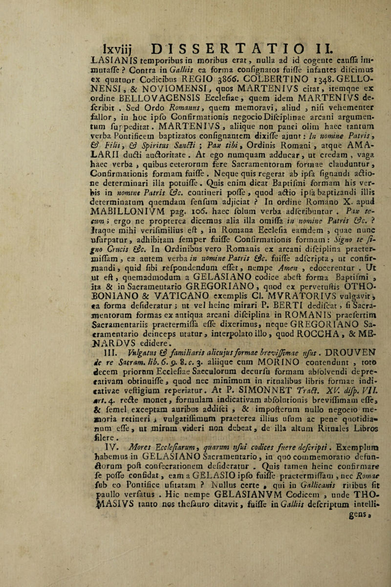 LASI ANIS temporibus in moribus erat, nulla ad id cogente catilla ini* mutaffe ? Contra in Galliis ea forma confignaros fuiffe infantes dilcimas ex quatuor Codicibus REGIO 3866. COLBERTINO 1348.GELLO- NENSI, & NOVIOMENSI, quos MARTENIVS citat, iremqne ex ordine BELLOVACENSIS Ecclefiae, quem idem MARTENIVS de- fcribit . Sed Ordo Romanus, quem memoravi, aliud , nifi vehementer fallor, in hoc ipfo Confirmationis negocioDifciplinae arcani argumen¬ tum fufpeditat. MARTENIVS, aliique non pauci olirn haec tantum verba Pontificem baptizatos eonfignantem dixiffe ajunt: In nomine Patris, Fi Ut, Csf Spiritus Sanfti ; Pax tibi, Ordinis Romani, atque AMA- LARII du&i audlorirate. At ego numquam adducar, ut credam , vaga haec verba, quibus ceterorum fere Sacramentorum forrnae clauduntur. Confirmationis formam fuiffe . Neque quis regerat ab ipfa fignaudi aflio- ne determinari illa potuiffe. Quis enim dicat Baptifmi formam his ver¬ bis in nomine Patris &c. contineri pofle , quod a&io ipfa baptizandi illis determinatum quemdam fenfum adjiciat ? In ordine Romano X. apud MABILLGNIVM pag. io5. haec folum verba adfcribuntur . Pix te- cum i ergo ne propterea dicemus alia illa omiffa in nomine Patris &c. ? Itaque mihi verifimilius eft , in Romana Ecclefia eatndem , quae nunc ufurpatur, adhibitam femper fuiffe Confirmationis formam: Signo te fi- gno Crucis £$c. In Ordinibus vero Romanis ex arcani difciplina praeter¬ mittam , ea autem verba in nomine Patris &c. fuiffe adfcripta, ut confir¬ mandi , quid fibi refpondendum eflet, nempe Arnen , edocerentur . Ut ut eft, quemadmodum a GELASIANO codice abeft forma Baptifmi , ita & in Sacramentario GREGORIANO, quod ex pervetuftis OTHO- BONIANO & VATICANO exemplis Cl. MVRATORIVS vulgavit, «a forma defideratur; ut vel heinc mirari P. BERTI dedifcat, fi Sacra¬ mentorum formas ex antiqua arcani difciplina in ROMANIS praeferrim Sacramentariis praetermiffa effe dixerimus, neque GREGORIANO Sa¬ cramentario deinceps utatur, interpolato illo, quod ROCCHA , & ME¬ JI ARDVS edidere. III. Vulgatus $3 familiaris alicujusformae breviffimae nfus . DROUVEN ie re Sacram. lib.6. p. 8. c. 3. aliique cum MORINO contendunt , toto decem priorum Ecclefiae Saeculorum decurfu formam abfolvendi depre- «ativam obtinuiffe, quod nec minimum in ritualibus libris formae indi- «ativae veftigium reperiatur. At P. SIMONNET Tratt. XV. difp. VII. srt. 4. re<fte monet, formulam indicativam abfolutionis breviffimam effe, & femel exceptam auribus addifci , & impofterum nullo negocio me¬ moria retineri i vulgatiftimum praeterea illius ufuni ac pene quotidia¬ num effe, ut mirum videri non debeat, de illa altum Rituales Libros filere. IV. Mores Ecclefiarum, quarum tifui codices fuere deferipti. Exemplum habemus in GELASIANO Sacramentario, in quo commemoratio defun- fiorum poft conlecrationem defideratur . Quis tamen heinc confirmare fe poffe confidat, eam a GELASIO ipfo fuiffe praetermiffam , nec Romae fub eo Pontifice ufitatam ? Nullus certe * qui in Gallicanis ritibus fit paullo verlatus . Hic nempe GELASIANVM Codicem , unde THO- $!ASIVS tanto nes thelauro ditavit, fuiffe in Galliis deferiptum intelli* gens s