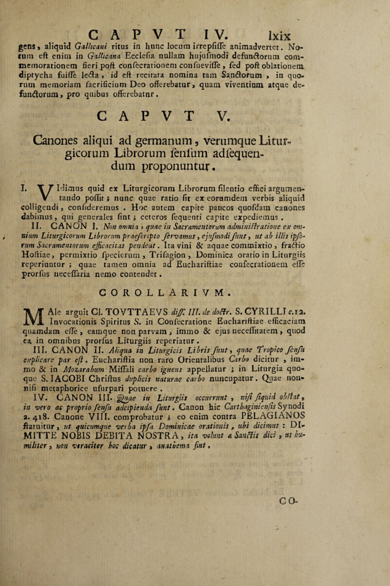gens, aliquid Gallicani ritus in hunc locum irrepfiffe animadvertet. No¬ tum eft enim in Gallicana Ecclefia nullam hujufmodi defumftorum com¬ memorationem fieri poft confecrationem confuevifTe , fed poft oblationem diptycha fuifle leda , id eft recitata nomina tam San&oruoi , in quo¬ rum memoriam facrificium Deo offerebatur, quam viventium atque de- fundorum, pro quibus offerebatur. C A P V T V. Canones aliqui ad germanum, verumque Litur- gicorum Librorum ienliim adfequen- dum proponuntur. I. T Tldimus quid ex Liturgicorum Librorum filentio effici argumen- V tando poffit j nunc quae ratio fit ex eorumdem verbis aliquid colligendi, confideremus . Hoc autem capite paucos quofdatn canones dabimus, qui generales fint 3 ceteros fequenti capite expediemus . II. CANON I. Non omnia, > quae in Sacramentorum adminiflratione ex om- nium Liturgicorum Librorum praefripto fervamus, epfmodifunt, ut ab illis ipfo- rum Sacramentorum efficacitas penieat. Ita vini & aquae commixtio , fraftio Hoffiae, permixtio fpecierum , Trifagion, Dominica oratio in Liturgiis reperiuntur ; quae tamen omnia ad Euchariftiae confecrationem e fle prorfus neceffaria nemo contendet. COROLLARIVM. MAle arguit Cl. TOVTTAEVS diffi III. de doffr. S. CYRILLI c.12. Invocationis Spiritus S. in Confecratione Euchariftiae efficaciam quamdam effe , eauique non parvam, immo & ejus neceffitatem , quod ea in omnibus prorfus Liturgiis reperiatur. III. CANON II. Aliqua in Litnrgicis Libris funt, quae Tropico fenftt explicare par eft. Euchariftia non raro Orientalibus Carbo dicitur , irn- mo & in Mozarabum Miffali carbo igneus appellatur 3 in Liturgia quo¬ que S. IAGOBI Chriftus duplicis naturae carbo nuncupatur. Quae non- nifi metaphorice ufurpari potuere . IV. CANON III. <g')uae in Liturgiis occurrunt , niji Jtquid obflat 9 in vero ac proprio fenfu adcipienda funt. Canon hic Carthagini en/is Synodi a. 418. Canone VIII. comprobatur 3 eo enim contra PELAGIANOS ftaruitur, ut quicumque verba ipfa Dominicae orationis > ubi dicimus : DI¬ MITTE NOBIS DEBITA NOSTRA, ita volunt a Sanffis dici 5 ut hu¬ militer , non vtraeiter hoc dicatur» anathema fint,