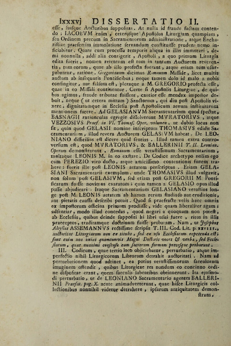 ede, fuifque Angoribus fuppofitas. At nulla id fraude faciam conten¬ do j IACQBVM enim , ceterofque Apoftolos Liturgiam quampiam , feu Ordinem precum in Sacramentorum adminiftratione , atque Eticha- rift iae praefertim immolatione fervandum conftituide prudens nemo in* ficiabitur . Quare cum procedit tenjporis aliqua in illis immutari , de¬ mi nonnulla , addi alia contigerit , Apoftoli , a quo primum Liturgia edita fuerit , nomen retentum eft tum in tantum Audorem reveren¬ tia, tum eorum , quae ab illo profeda fuerant, arque etiam tum ufur- p2bantur, ratione. Gregorianum dicimus Romanum Midale , licet multis audum ab infequutis Pontificibus j neque tamen dolo id malo a nobis confingitur , aur falfum eft , pleraque a M. GREGORIO profeda ede, quae in eo Mififali continentur . Certe fi Apoftolis Liturgiae , de qui¬ bus agimus, fraude tributae fuiiTent, cautior ede mendax irnpoftor de- bait, neque (ut cetera mittam ) Sandornm , qui diu poft Apoftolis vi¬ xere , dignitatumque in Ecclefia poft Apoftolicum aevum inftirurarum mentionem facere. Ad GELASI AN 7M Sacratnentarium quodfpedat, BASNAGII ratiunculas egregie didolveruut MVRATORIVS , atque VEZZOSIVS Praef. in VI. Tbomaf. Oper. volumen > ut dubio locus non fit, quin quod GELASII nomine infcriptum THOMASIVS edidit Sa- cramentarii m , illud revera Audorem GELASi VM habeat . De LEO¬ NI ANO difficilius eft dicere quid fentias . Illud tamen extra contro- verfiam eft, quod MVRATORIVS, & BALLERINII T. II. Leonian. Operum demonftraruut , Romanum ede vetuftidimum Sacratnentarium > maltaque LEONIS M. in eo exftare. De Codice archetypo nolim ego cum PEREZIO viro dodo, atque amicidimo contentionis funem tra¬ here: fuerit ille poft LEONIS aetatem perfcriptus . Etiam GELA¬ SIANI Sacramentarii exemplum, unde THOMASIVS illud vulgavit, non fblu m poft GELASIVM, fed etiam poft GREGORII M. Ponti¬ ficatum fuide novimus exaratum \ quin tamen a GELx^SIO opus illud podit abjudicari . Itaque Sacramentarium GELASIANO vetuftius lon¬ ge poft M; LEONIS aetatem ab harum rerum ftudiofo aut eruditionis, aut pietatis cauda defcribi potuit. Quod fi praefrade velis haec omnia ex impoftorum officina primum prodiide , vide quam liberalifer agam i adfentiar, modo illud concedas , quod negari a quoquam non poteft, ab Ecclefiis, quibus deinde fuppofiti hi libri ufui fuere , ritus in illis praeceptos, traditamque dodrinam fuide probatam . Nam , ut Jofephus Abydus ASSEMANN VS redidime fcripfit T. III. Cod. Lit. p.xxviir., auctoritas Liturgi arum non ex titulis , fed ex ufu Ecclefianm repetenda eft i fmt enim non unius quamtumvis Magni Dofloris voces & verba, fed Eccle• fiarum , quae unanimi confenfu eam facrornm formam precefque probarunt. III. Codicum, quae tertio locO objiciebatur , perturbatio, atque im- perfedio nihil Liturgicorum Librorum detrahit audoritati . Nam ad perturbationem quod adtinet , ea potius vetuflidimorum faeeulorum imaginem offendit , quibus Liturgicae res nondum eo concinno ordi¬ ne difpofitae erant, quem faeculis iabentibus obtinuerunt. Ita ejuftno- di perturbatio, ut de LEONI ANO Sacramentario agentes BALLERI¬ NII Praefat. pag.X. acute animadverterunt, quae hifce Lirurgicts col- ledionibus nonnihil videtur detrahere , ipfarum antiquitatem demon- ftraas.