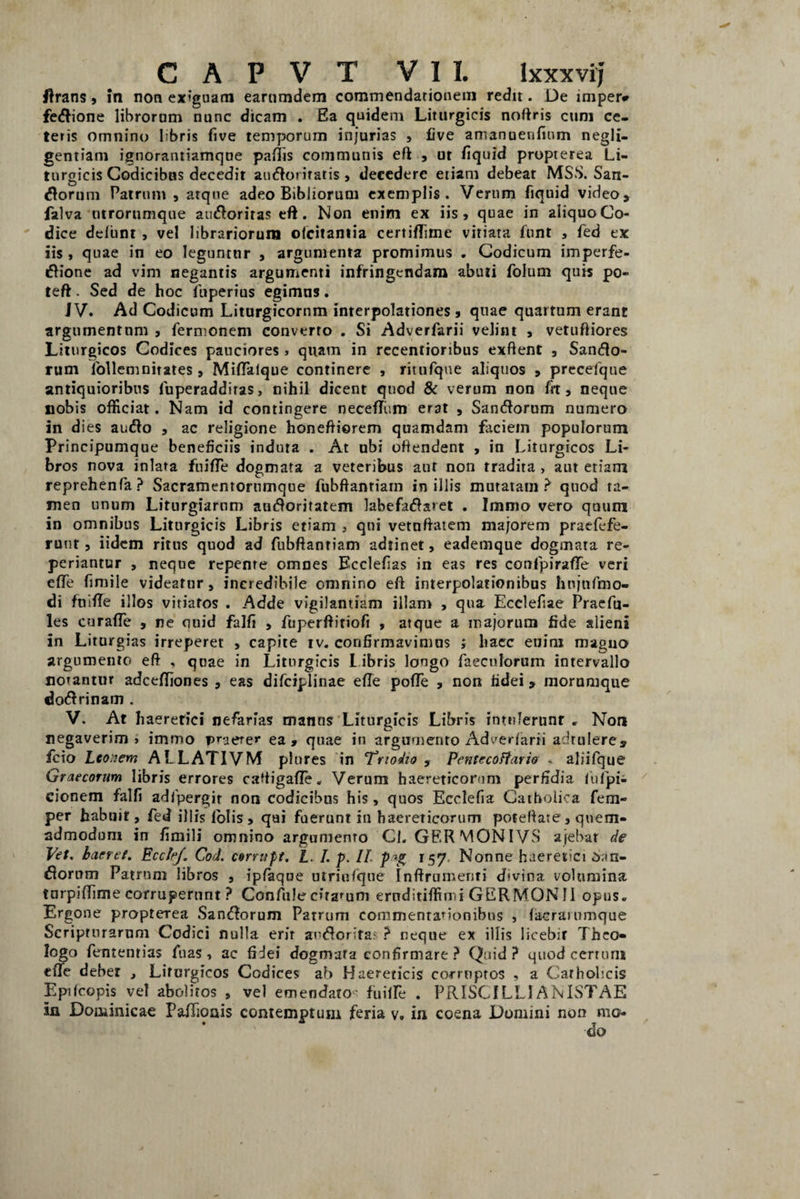 CAPVT VII. Ixxxvij ftrans, in non exiguam earumdem commendationem redit. De imper* fedione librorum nunc dicam . Ea quidem Liturgicis noftris cum ce¬ teris omnino libris five temporum injurias , Cve amanuenfium negli- gentiam ignorantiamque pallis communis eft , ut fiquid propterea Li- tnrgicis Codicibus decedit audorifatis, decedere etiam debeat MSS. San¬ iorum Patrum, atque adeo BibJiorum exemplis. Verum fiquid video, falva utrorumque auioriras eft. Non enim ex iis, quae in aliquoCo- dice delunt , vel librariorum olcitantia certiftime vitiata funt , fed ex iis , quae in eo leguntur , argumenta promimus . Codicum imperfe- dione ad vim negantis argumenti infringendam abuti folum quis po- teft. Sed de hoc fuperius egimns. JV. Ad Codicum Liturgicornm interpolationes, quae quartum erant argumentum , fermonem converto . Si Adverfarii velim , vetuftiores Liturgicos Codices pauciores» quam in recentioribus exftent , Sanio¬ rum lbllemnirates , Miftaique continere , ritnfque aliquos , precefque antiquioribus fuperaddiras, nihil dicent quod & verum non fit, neque nobis officiat. Nam id contingere neceffiim erat , Saniorum numero in dies auio , ac religione honeftiorem quamdam faciem populorum Principumque beneficiis induta . At ubi offendent > in Liturgicos Li¬ bros nova inlara fuifte dogmata a veteribus aut non tradita , aut etiam reprehenfa? Sacramentorumque fubftantiam in illis mutatam? quod ta¬ men unum Liturgiarnm auioritatem labefadaret . Immo vero quum in omnibus Liturgicis Libris etiam . qui vetuftatem majorem praefefe- ruut, iidem ritus quod ad fubftantiam adtinet, eademque dogmata re- periantur , neque repente omnes Ecclefias in eas res confpirafife veri efte fimile videatur, incredibile omnino eft interpolationibus hnjnftno- di fuifte illos vitiatos . Adde vigilantiam illam , qua Ecclefiae Pracfu- les curafte , ne quid falfi , fuperftitiofi , atque a majorum fide alieni in Liturgias irreperet , capite iv. confirmavimus > haec euim magno argumento eft , quae in Liturgicis I ibris longo faecnlorum intervallo notantur adceftiones , eas difciplinae efte pofte , non fidei, morumque dodrinam . V. At haeretici nefarias manns Liturgicis Libris intulerunt . Non negaverim» immo praeter ea, quae in argumento Adv7edarii adtulere, fcio Lco.iem ALLATIVM plnres in Triodio , Pentecottario < aliifque Graecorum libris errores caftigafte. Verum haereticorum perfidia fufpi- cionem falfi adfpergir non codicibus his, quos Ecclefia Catholica fem- per habuit, fed illis folis , qai fuerunt in haereticorum poteftate, quem¬ admodum in fimili omnino argumento Cl. GERMONIVS ajebat de Vet. haeret. EcctrJ. Cod. corrupt. L. /. p. II p>j* 157, Nonne haeretici dan¬ dorum Patrum libros , ipfaque utriufqne Inftrumenti d*vtna volumina turpiftime corruperunt ? Confule citatum eruditiffimi GERMONII opus. Ergone propterea Sandorum Patrum commentationibus , (acrainmque Scripturarum Codici nulla erit aodorifat ? neque ex illis licebir Theo¬ logo fententias fuas, ac fidei dogmata confirmare? Quid? quodeerturn efte debet , Liturgicos Codices ab Haereticis corruptos , a Catholicis Epifcopis vel abolitos , vel emendato- fuiffe . PRISC1LLIANISTAE