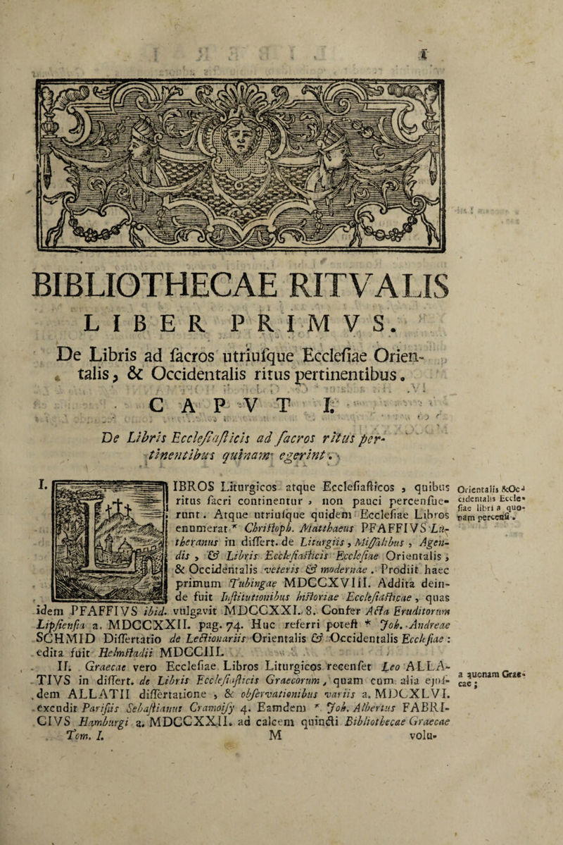 % BIBLIOTHECAE RITVALIS LIBER PRIMVS. De Libris ad faeros utriufque Ecclefiae Orien¬ talis > & Occidentalis ritus pertinentibus • :' * : - ■ C A P V T I. - v v. ’ - - De Libris Ecclejiaflicls ad faeros ritus per¬ tinentibus quinamt egerint. * IBROS Liturgicos atque Ecclefiafticos 3 quibus ritus facri continentur j non pauci percenfiie- runt. Atque utriufque quidem Ecclefiae Libros enumerat x Chrifloph. Matthaeus PFAFFIVS Lti^ theramis in differt, de Liturgiis , Mi/Jahbus , Agen¬ dis 3 & Libris Ecck/iatficis Eccle/iae Orientalis > & Occidentalis veteris & modernae . Prodiit haec primum Tubingae MDCCXVIiil. Addita dein¬ de fuit Ihftitutionibus Insloriae Ecclejiafh.cae , quas vulgavit MDCCXXI. 8. Confer Acia Eruditorum Lipjietifui a. MDCCXXII. pag. 74. Huc referri poteft * Joh.-Andreae SCHMID Differtatio de Legionariis Orientalis & Occidentalis Ecc/tfiae : edita fuit Helmfiadii MDCCIIL IL Graecae vero Ecclefiae Libros Liturgicos recenfet Leo ALLA- TIVS in differt, de Libris Ecckfiafticis Graecorum, quam cum alia ejni» .dem ALLATII differtatione , & obfervatiombus variis a. MDCXLVI. excudi t Parifiis Sebajlianut Cramoijy 4. Eamdem x *joh. Albertus FABRI¬ CI VS Hambnrgi a. MDCCXXII. ad calcem qtiin&i Bibliothecae Graecas Tcm. /. M volu- Orientalis StOc cidentaiis Ectlc fiae libri a quo nam percenfi. a quenam Grae cac;
