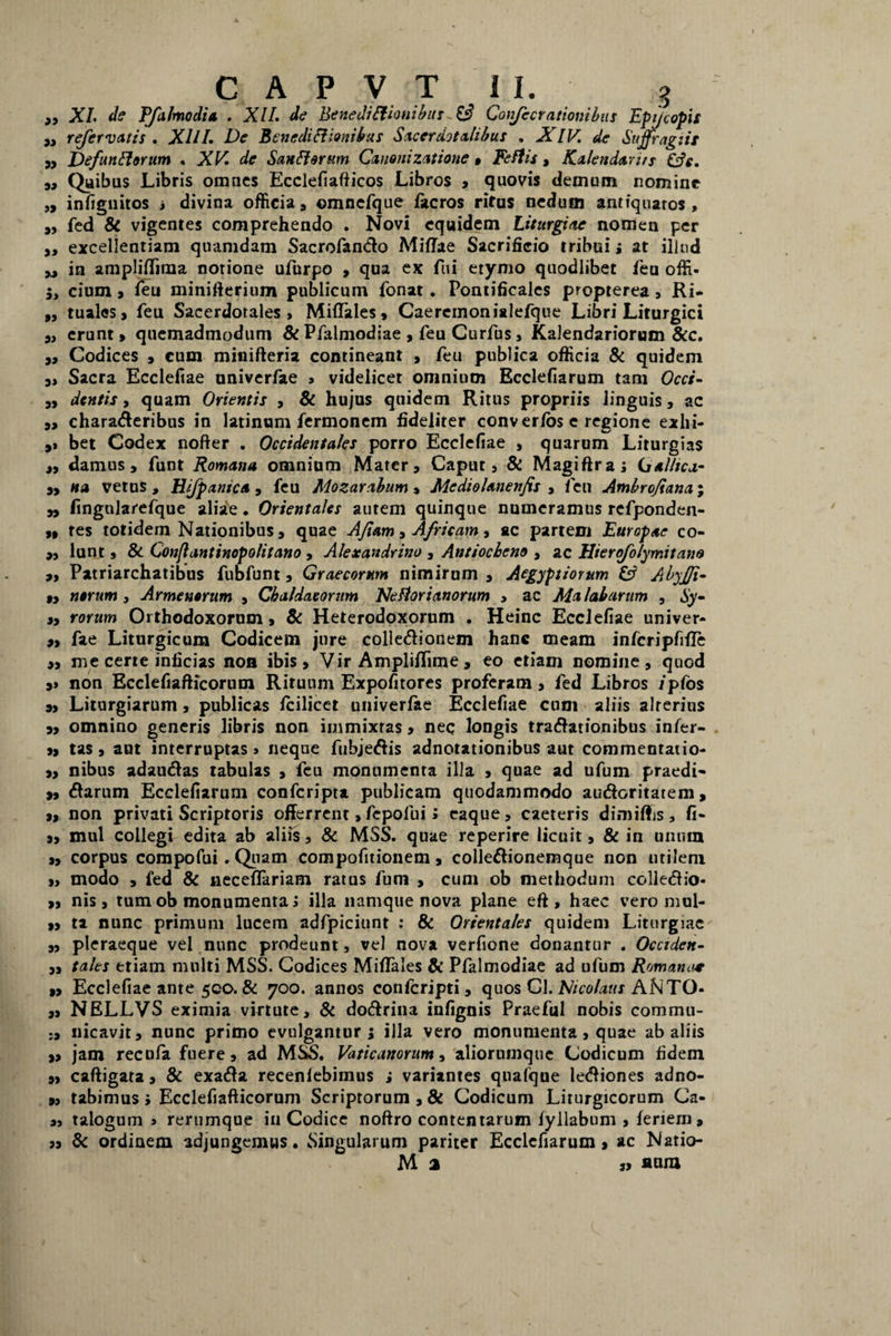 „ XI. de Vfalmodia . XII. de Bene di Itionibus - £3 Conjectationibus Epijcopis ,, referiatis . XIII. De Benediliionihus Sacerdotalibus . AI IV. de Suffragiis „ JOefunliorum . XV. de Sun Ii orum Canoni zatione » Feflis , Kakndarus „ Quibus Libris omnes Ecclefiafticos Libros , quovis demum nomine „ infignitos i divina officia , omnefque facros ritus nedum antiquatos , „ fed & vigentes comprehendo . Novi equidem Liturgiae nomen per „ excellentiam quamdam Sacrofando Miffae Sacrificio tribui ; at illud yj in ampliflima notione ufurpo , qua ex fui etymo quodlibet feu offi- cium 9 feu minifterium publicum fonat. Pontificales propterea, Ri- „ tuales > feu Sacerdotales, MifTales, Caeremonialefque Libri Liturgici 9, erunt > quemadmodum & Pfalmodiae , feu Curfus, Kalendariorum &c. j. Codices 3 cum minifteria contineant , feu publica officia & quidem 9, Sacra Ecclefiae univerfae s videlicet omnium Ecclefiarum tam Occi- 9, dentis, quam Orientis , & hujus quidem Ritus propriis linguis, ac 9, charaderibus in latinum fermonem fideliter conver/os e regione exlii- 9» bet Codex nofter . Occidentales porro Ecclefiae , quarum Liturgias 9, damus 9 funt Romana omnium Mater , Caput 3 & Magiftra; Gallica- 99 na vetus , Hifpanica , feu Mozarabum , Mediohnenfts , Ten Ambrojiana; 9, fingnlarefque aliae • Orientales autem quinque numeramus refponden- 99 tes totidem Nationibus , quae AJiam 3 Africam 3 ac partem Europae co- 99 lunt 9 & Conflantinopolitano , Alexandrino 3 Antiocheno , ac Uter folymit ane 9, Patriarchatibus fubfunt 3 Graecorum nimirum 3 Aegyptiorum Isi AbyJJi- 99 nerum , Armenorum 3 Chaldaeorum NeRorianorum » ac Ma labarum , Sy- 99 rorum Orthodoxorum } & Heterodoxorum . Heinc Ecclefiae univer- 99 fae Liturgicum Codicem jure colledionem hanc meam infcripfiffe 99 me certe inficias noa ibis 9 Vir Ampliffime, eo etiam nomine, quod 9» non Ecclefiafticorum Rituum Expofitores proferam, fed Libros /pfos 9, Liturgiarum, publicas fcilicet univerfae Ecclefiae cum aliis alterius 9, omnino generis libris non immixtas, nec longis tradationibus infer- 99 tas, aut interruptas, neque fubjedis adnotationibus aut commentatio- 9, nibus adaudas tabulas , feu monumenta illa , quae ad ufum praedi- 9, darum Ecclefiarum confcripta publicam quodammodo audoritatem, 9, non privati Scriptoris offerrent, fepofui» eaque, caeteris dimittis, fi- 9, mul collegi edita ab aliis, & MSS. quae reperire licuit, & in unum 9, corpus compofui. Quam compofitionem, colledionemque non utilem „ modo , fed & neceffariam ratus fum , cum ob methodum colledio- 99 nis, tum ob monumenta; illa namque nova plane eft , haec vero mul- 9, ta nunc primum lucem adfpiciunt : & Orientales quidem Liturgiae 9, pteraeque vel nunc prodeunt, vel nova verfione donantur . Occiden- 9, tales etiam multi MSS. Codices MifTales & Pfalmodiae ad ufum Romana* 9, Ecclefiae ante 500. & 700. annos confcripti , quos Cl. Nicolaus ANTO- 99 NELLVS eximia virtute, & dodrina infignis Praefui nobis commii- nicavit, nunc primo evulgantur; illa vero monumenta, quae ab aliis „ jam recufa fuere, ad MSS. Vaticanorum, aliorumque Codicum fidem 9, caftigara, & exada recenfebimus ; variantes quafque lediones adno- 9, tabimus; Ecclefiafticorum Scriptorum , & Codicum Liturgicorum Ca- « talogum > rerumque iu Codice noftro contentarum fyllabum , feriein, 99 8c ordinem adjungemus. Singularum pariter Ecclefiarum 9 ac Natio- M 2 3» aura