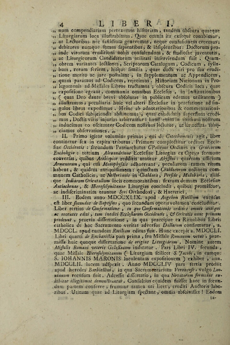 4 LIBERI. .5, num compendiariam pertexemus hiftoriam , tandem obfcura quaeque Lirnrgiarnni loca illufirabimus. Quae omnia ita exlequi conabimur, s, ur Ledoribus nec faftidium generemus, neque confufionem creemus; „ debitores namque fumus fapientibus, & infipientibus: Do&orum pro- „ inde virorum eruditioni nobis confidendum , & ftudiofae juventutis, a, ac Liturgicorum Candidatorum utilitati inferviendum fuit . Quam- ,5 obrem variantes ledliones, Scriptorum Catalogum, Codicum , fylla- ,, bum , rerum feriem , hifque fimilia , quae dodli viri pro fua erudi- „ tione merito ac jure poftulant , in fupplemenrum ac Appendicem , s, qnam paramus ad Codicem, rejecimus. Hiftoriam Nationum in Pro¬ sa lego menis ad Milfales Libros tradamus; obfcura Codicis loca, quae 9, expofirione egeant, communia omnibus Ecclefiis , in Inftitutionibus 3J f quas Deo dante brevi abfolutas in publicam edemus utilitatem ) ?3 illuftramus > peculiaria huic vel alteri Eeclefiae in praefatione ad fin- 3, gulos libros expedimus . Heinc ab adnotationibus & commentationi- 3, bus Codici fubijeiendis abftinemus -, quas'candidatis fuperfiuas credi- s, mus 3 Dodis viris injurias arbitramur; liaucL enim in animum noffrum 3, inducimus eo-ofcitanter Codicem noftruitl ledkiros, ut iis ndffra*‘fubij- 33 ciamus obfervationes. i II. Primo igitur volumine primus , qui de Catechumenis agit, libeT continetur fex in capita tributus . Primum cornpleditur ordines Eccle- fiae Occidentis : fecundum Patriarchatus C Pali tam Ordines ex Graecorum Euchologio : tertium Alexandrinae Ecclefiae Litnrgias ex Coptico fer trione coaverfas, quibus Aethiopice redditis utuntur Ahjffini : qua?tum officium Armenorum, qui etfi Monophyjitts adhaereant , peculiarem tamen ritum habent, & quidem anriqniilimnm: quin&um Chaldaeorum ordinem com¬ munem Catholicis, ac Neftorianis in Chaldaea , Perfide , Malabaria > aliif- qne Indiarum Orientalium locis commorantibus: fextum demum Ecclefiae Antiochenae, & Hierofolymitanae Liturgias concludit , quibus promifeue*, ac indiferiminatini utuntur Syri Orthodoxi, & Haeretici. III. Eodem anno MDCCXLIX. apud Angelum Rotilhm excufas eft \\b<tt fecundus de Baptifmo , quo fecundum operis volumen concluditur . Liber tertius de Confirmatione , in quo Confirmationis ordints omnes antiqui *c recentes editi , tum inediti EccJeJiarum Occidentis > & Orientis nunc primum prodeunt , praevia differtatione 5 in qua praecipue ex Ritualibus Libris catholica de hoc Sacramento veritas adverfus Dallatum confirmatur , a. MDCGL. apud eumdem Rotilium editus fuit. Hunc excepit a. MDCCLI. Libri quarti de EuchariHia pars prima , fen Miffale Romanum vetus > prae¬ ni iiTa-huic quoque differtatione de origine Liturgidrum . Nomine autem Mi falis Romani veteris Gelajiamm indicatur . Pars Libri IV. fecunda , quae Miffale Ilierofolyraitantim f Liturgiam fcilicet S.Jacohit in eamque S. IOHANNIS MARONIS luculentam expofitionem ) exhibet , ann. MDCCLII. lucem adfpexit . Anno MDCCLIV pars tertia prodiit apud heredes Barhiellini, in qua SacramMitarium- Veronofe•> vulgo Leo. nianum recufum fuit. Adceffit differtatio , in qua Novatorum formulae ex» hibitae illegitimae demonHrantur. Confultius equidem fuiffet haec in fecun¬ dam partem conferre ; fruamur tamen uti licet', eruditi Amfloris labo¬ ribus . Urinam quae ad Liturgiam fpe&ant, omiiia abfolviffet ! Eodem e . i » ta-