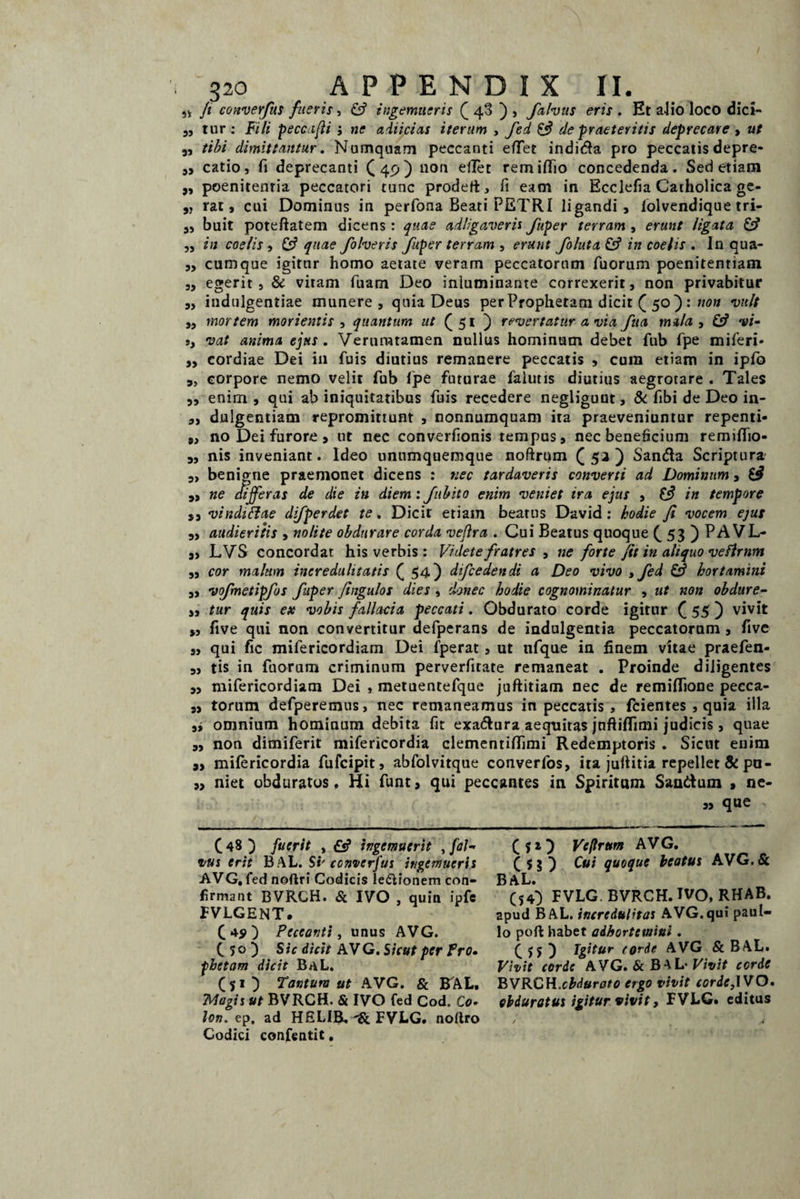 ,* Ji converfus fueris, & ingemueris £ 40 ) , falvus eris . Et alio loco dici- ,, tur : Fili peccafli j ne adiicias iterum , fed de praeteritis deprecare , ut „ tibi dimittantur. Numquam peccanti efTet indica pro peccatis depre- ,, catio, fi deprecanti ([4c,j non eflet remifiio concedenda. Sed etiam „ poenitentia peccatori tunc prodert, fi eam in Ecclefia Catholica ge- „ rat, cui Dominus in perfona Beati PETRI ligandi, Tolvendique tri- „ buit poteftatem dicens : quae adligaveris fuper terram , erunt ligata & „ in coelis , & quae folveris fuper terram , erunt foluta & in coelis . In qua- ,, cumque igitur homo aetate veram peccatorum Tuorum poenitentiam „ egerit 3 & vitam fuam Deo inluminante correxerit, non privabitur ,, indulgentiae munere, quia Deus per Prophetam dicit ( 50) : non vult „ mortem mori entis , quantum ut (51 ) revertatur a via fua mula, £5? vi- s, vat anima ejus. Veruratamen nullus hominum debet fub fpe miferi* „ cordiae Dei in Tuis diutius remanere peccatis , cura etiam in ipTo „ corpore nemo velit Tub lpe futurae falutis diutius aegrotare. Tales ,, enim , qui ab iniquitatibus Tuis recedere negliguut, & Tibi de Deo in- „ dulgentiam repromittunt , nonnumquam ita praeveniuntur repenti- 9, no Dei furore, ut nec converfionis tempus, nec beneficium remiflio- 9, nis inveniant. Ideo unumquemque noftrum C ) Sanda Scriptura 9, benigne praemonet dicens : nec tardaveris converti ad Dominum 3 $3 „ ne differas de die in diem : fibito enim veniet ira ejus , $3 in tempore s, vindittae dfperdet te. Dicit etiam beatus David : kodie fi vocem ejus 9, audieritis , nolite obdurare corda veflra . Cui Beatus quoque £ 53 ) PA VL- 9, LVS concordat his verbis: Videte fratres , ne forte fit in aliquo vefirnm ,3 cor malum incredulitatis £ 54) difcedendi a Deo vivo »fed & hortamini ,, vofmetipfos fuper fingulos dies , donec hodie cognominatur , ut non oh dure- ,, tur quis ex vobis fallacia peccati. Obdurato corde igitur C 55 D vivit „ five qui non convertitur defperans de indulgentia peccatorum , five 3, qui fic mifericordiam Dei fperat, ut nfque in finem vitae praefen- 9, tis in Tuorum criminum perverfitate remaneat . Proinde diligentes 9, mifericordiam Dei , metuentefque juftitiam nec de remifiione pecca- „ torum defperemus, nec remaneamus in peccatis , ftientes , quia illa ,, omnium hominum debita fit exadura aequitas jnftiflimi judicis , quae 9, non dimiferit mifericordia clementifiimi Redemptoris . Sicut enim 3, mifericordia fufcipit, abfolvitque converfos, ita juftitia repellet & pu- „ niet obduratos. Hi Tunt, qui peccantes in Spiritum Sandum , ne¬ as que v £ f 1} Vcflrttm AVG. ( Sj ) Cui quoque beatus AVG.& BAL. _ (54) FVLG. BVRCH.TVO, RHAB. apud BAL. incredulitas AVG.qui paul- lo pofi: habet adhortemini . C >5 D Igitur torde A VG & BAL. Vivit corde AVG. & BAL* Vivit corde BVRCH.obdurato ergo vivit corde,IVO. obduratus igitur vivit, FVLG» editus C 48 ) fuerit , £«? ingemuerit , [al¬ vus erit B AL. Si' converfus ingemueris AVG, fed noftri Codicis le&ionem con¬ firma nt BVRCH. & IVO , quin ipfe FVLGENT. C ) Peccanti, unus AVG. C 5 o ) Sic dicit AV G. Sicut per Pro¬ phetam dicit BaL. C 5 * ) Tantum ut AVG. & BAL. Trfagis ut BVRCH. & IVO fed Cod. Co¬ lon. ep. ad HELIR. FVLG. noftro Codici confentit.