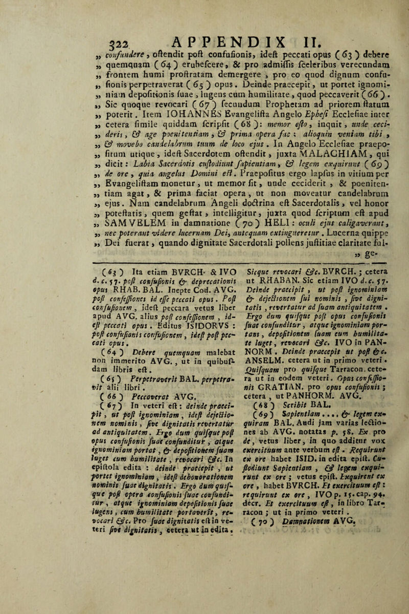 39 5) » 93 33 a> 39 39 3) 9) 33 33 33 39 33 >3 33 33 33 33 322 APPENDIX II. confundere , offendit poft confufionis, ideft peccati opus ( 63 ) debere quemquam ( 64 ) erubefcere, & pro admtflis fceleribus verecundam frontem humi proftratam demergere , pro eo quod dignum confu¬ fionis perpetraverat ( 65 ) °PUS • Deinde praecepit, ut portet ignomi¬ niam depofitionis fuae , lugens cum humilitate , quod peccaverit (66 ) . Sic quoque revocari (67) fecundum Prophetam ad priorem flatum poterit. Item IOH ANNES Evangelifta Angelo Ephefi Ecclefiae inter cetera fimile quiddam fcripftt (68}: memor efto, inquit, unde ceci¬ deris , & age poenitentiam , & prima opera fac ; alioquin veniam tibi , £$? movebo candelabrum tuum de loco ejus . In Angelo Ecclefiae praepo- firum utique, ideft Sacerdotem oftendit, juxta MALACH1AM , qui dicit : Labia Sacerdotis cuftodiunt fapientiam , & legem exquirunt ( 69 j de ore , quia angelus Domini edi. Praepofitus ergo lapfus in vitium per Evangelirtam monetur , ut memor fit, unde ceciderit , & poeniten¬ tiam agat, & prima faciat opera, ut non moveatur candelabrum ejus. Nam candelabrum Angeli do&rina eft Sacerdotalis, vel honor poreftatis , quem geftat 3 intelligitur, juxta quod fcriptum eft apud SAM VELEM in damnatione (70) HELI: oculi ejus caligaverant, nec poterant videre lucernam Dei3 antequam extingiieretur . Lucerna quippe Dei fuerat, quando dignitate Sacerdotali pollens juftitiae claritate fui- 3> ge- (6$) Ita etiam BVRCH- & IVO d. c. 57. pcft confufionis & deprecationis opus RHAB. BAL. Inepte Cod. AVG. pojl confcjfiones id ejfe peccati opus. Poft confufioncm , ideft peccara vetus liber apud AVG. alius poft confcjftonem , id¬ eft peccati opus. Editus ISJDORVS : pcfi confuftonis covfuficnem, ideft po(l pec¬ cati opus. (84 ) Debere quemquam malebat non immerito AVG. , ut in quibuO- dam libris eft. ( 6i j Perpetraverit BAL. perpetra¬ vit alii libri . ( 66 j Peccaverat AVG. (67) In veteri eft: deinde praeci¬ pit , ut poft ignominiam, ideft dejectio¬ nem nominis, five dignitatis revertatur ad antiquitatem. Ergo dum quifque poft opus confuftonis fuae confunditur , atque ignominiam portat, &■ dcpofitioncm fuam Juget cum humilitate , revocari &c. In epiftola edita : deinde praecepit , ut portet ignominiam, ideft dehonorationem nominis fuae dignitatis . Ergo dum quif¬ que poft opera confufionis fuae confundi¬ tur , atque ignominiam depofitionis fuae lugens, cum humilitate portaverit, re¬ vocari &c. Pro fuae dignitatis eft in ve¬ teri five dignitatis, cetera »t in edita. Sicque revocari BVRCH.; cetera ut RHABAN. Sic etiam IVO d.c. 57. Deinde praecipit , ut poft ignominiam & dejethonem fui nominis , five digni¬ tatis , revertatur ad fuam antiquitatem • Ergo dum qu fquc poft opus confuftonis fuae confunditur, atque ignominiavi por¬ tans , depofitionem fuam eum humilita¬ te luget, revocari IVO in PAN- NORM . Deinde praecepit ut poft & c, ANSELM. cetera ut in primo veteri • Quifquam pro quifque Tarracon, cete¬ ra ut in eodem veteri. Opus covftjfto- nis GRATI AN. pro opus confuftonis; cetera , ut PANHORM. AVG. (6 8 ) Scribit BAL. ( 69 ) Sapientiam..., fy legem ex¬ quiram BAL. Audi jam varias legio¬ nes ab AVG. notatas p. 58. Ex pro de, vetus liber, in quo additur vox exercituum ante verbum eft . Requirunt ex ore habet ISID. in edita epift. Cu- ftodiunt Sapientiam , & legem exqui¬ runt ex ore ; vetus epift. Exquirent ex ore t habet BVRCH. Et exercituum eft 1 requirunt ex ore , IVO p. if*cap. 94. decr. Et exercituum eft, in libro Tar- racon ; ut in primo veteri . ( 70 ) Damnationem AVG.