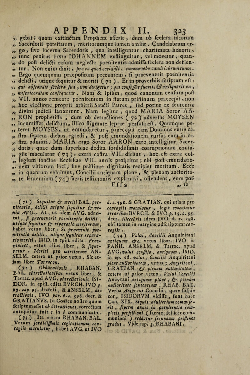 i) gcbat; quam exftindam Propheta aflerit , dum ob fcelera tiliorum „ Sacerdotii poteftatem, meritorumque lumen amifit. Candelabrum er- ,, go, five lucerna Sacerdotis , qua intelliguntur charifmata honoris, ,, tunc penitus juxta IOPLVNNEM exftinguitur , vel movetur, quan- „ do poft delidi cafum negleda poenitentia admiflafcelera non deflen* 3, tur . Non enim dixit, pro eo quod cecidifli, commovebo cande labrum tuum . 3, Ergo quemquam praepolitum peccantem , fi praevenerit poenitentia 3, delidi, utique feqnitur & meriti (,70* Et in proverbiis feriptum eft : 3, qui ab/condit fcelera fua , non dirigetur ; qui confeffus fueriti & reliquerit ea , 3, mifericordiam confeqnetur. Nam & ipfum , quod canonum cenfura poft i, VII. annos remeare poenitentem in ftatum priftinum praecepit, non ,, hoc eledione proprii arbitrii Sandi Patres s fed potius ex fententia „ divini judicii fanxerunt. Nam legitur, qued MARIA Soror AA* s» RON prophetifTa , dum ob detradiones (72) adverfus MOYSEN 3, incurriflet delidum, illico ftigmate leprae perfulaeft. Quumque pe- „ teret MOYSES, ut emundaretur, praecepit eam Dominus extra ca* „ ftra feptem diebus egredi , & poft emundationem rurfus eam in ca * 3, ftra admitti. MARIA ergo Soror AARON caro intelligitur Sacer- ,3 dotis, quae dum fuperbiae dedita fordidilTimis corruptionum conta* ,, giis maculatur (73)» extra caflra VII. diebus , hoc eft extra col- 3, legium fandae Ecclefiae VII. annis proijcitur; ubi poft emundatio- 3, nem vitiorum loci, five priflinae dignitatis recipiet meritum . Ecce 3, in quantum valuimus, Concilii antiquam plane, & plenam audorita- 3, te fententiam ( 74) facris teftimoniis explanavi, oftendens, eum pof- Fffa „ le C 7 O Sequitur & meriti B AL. poe¬ nitentia, iclitti utique fequitur & ve¬ nia AVG.. At , ut idem AVG. adno- tat, fi praevenerit poenitentia deliBi , utique fequitur (? reparatio meritorum, habet vetus liber . Si praevenit poe¬ nitentia deliBi, utique fequitur repara¬ tio meriti , ISID. in epitt, edita . Prae¬ veniret, vetus alius liber , & Jeque- retur . Meriti pro meritorum AN- SELM. cetera ut prior vetus . Sic et¬ iam liber Tarracon. (70 Obdurationis , RHABAN. BAL. cbtrcBationibus vetus liber , & Tarrac. apud AVG. cbtrcBotior.is ISI- DOR. in epift. edita BVRCH. IVO p. 17. cap.91* decreti, & ANSELM , de- troBionis, IVO par.6.c. 598.decr.di GRATIANVS. In Codice noftroquum feriptum efTet ob dctraBioncs, corredum antiquitus fuit e in i communicato . (75) Ita etiam RHABAN. BAL. Verum fordidiffmis cogitationum con¬ tagiis maculatur , habet AVG, ut IVO d. c. 798. & GRATIAN. qui etiam pro contagiis maculatur , legit maculatur erroribus BVRCH. & IVO p. 15. c. 9$. decr. illecebris idem IVO d, c. 598. ubi tamen in margine adlcriptum: con¬ tagiis < (74) Valui, Concilii Anquiritani antiquam (pc. vetus libsr. IVO in PANH. ANSELM. & Tarrac. apud AVG.valui ccnflio , antiquam , ISIO, in ep. ed, valui, Concilii Anquiritani plene auBoritatem , vetus ; Ancjritur.i , GRATIAN. plenam auBoritatem , cetera ut prior vetus . Valui Concilii Ancyrani antiquam plane , plenam cuBor itate fententiam , RHAB. BAL. Verba Ancyrani Concilii , quae fufpi- cor, ISIDORVM vidifTe , funt hate Can. XIX. Siquis adulterium commi fe¬ rit , feptem annis in poenitentia com¬ pletis perfeBioni (facrae fci licet com¬ munioni ) reddatur fecundum priflinos gradus. Vide cap. j. RHAB ANI.