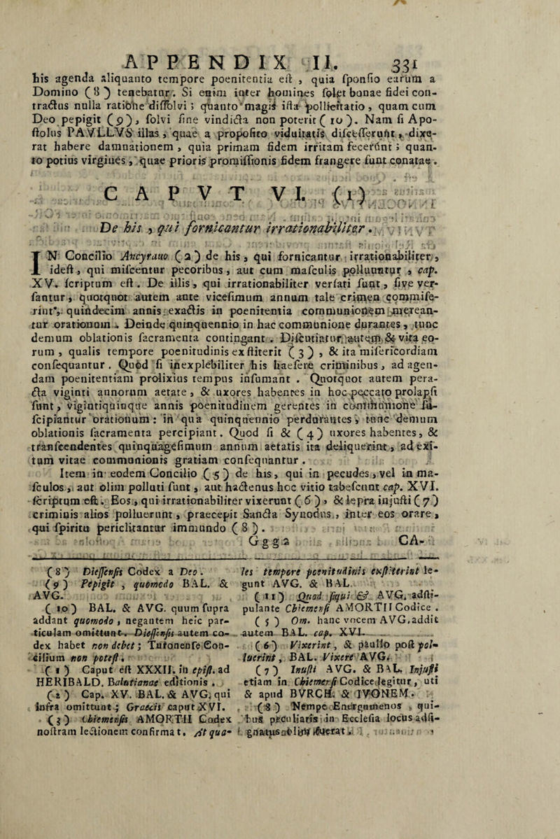 liis agenda aliquanto tempore poenitentia eil , quia fponfio earum a Domino OO tenebatur; Si enim inter homines fplpt bonae fidei con¬ tradas nulla ratitme diflblvi; qhanto'magi$ ifta pollicitatio , quam cum Deo pepigit (9), folvi fine vindica non poterit ( 10 ). Nam fi Apo- ftolus PAVLLVS illas, quae a propofiro viduitatis difceflTeruftt ^dixe¬ rat habere damnationem , quia primam fidem irritam fecerunt; quan¬ to potius virgines, quae prioris promiffionis fidem frangere funt conatae . C A P V T •' - < i jX. -*•«-/ O t v << 1 Q©‘ Hfii' ?fii fi; De his 5 qui fornicantur irrationabiliter. iYi VI IN Concilio Ancyrauo ( 2 ) de his, qui fornicantur irrationabiliter/, ideft, qui mifcentur pecoribus, aut cum mafculis polluuntur , cap. XV. fcriptum eft . De illis, qui irrationabiliter verfati funt, fi ve v er* * fantur, quotquot autem ante vicefimum annum tale crimen commife- rint% quindecim annis. exaftis in poenitentia communionem merean¬ tur orationum .* Deinde quinquennio in hac communione durantes, tunc demum oblationis facramenta contingant. Difcutiaturt;<fcutqrn.& vira eo¬ rum , qualis tempore poenitudinis ex ftiterit (3) , & ita mifericordiam conlequantur . Quod fi inexplebilirer his haefere criminibus, ad agen¬ dam poenitentiam prolixius tempus infumam . Quotquot autem pera- <5fa viginti annorum aetate, & uxores habenres in hoc peccato prolapfi funt , vigintiquinque annis poenitudinem gerentes in cd-ntihultione io- fcipiantur orationum: iri qua quinquennio perdurantes, tunc demum oblationis facramenta percipiant. Quod fi & (4) uxores habenres, & tranfccndentes quinquagefimuin annum aetatis ita deliquerint, ad exi¬ tum vitae communionis gratiam confeqnantur . Item in eodem Concilio (5) de his, qui in pecudes, vel in ma- fculos , aut olim polluti funt, aut ha&enus hcc vitio tabefcunt cap. XVI. fcriptum eft. Eos, qui irrationabiliter vixerunt ( 6 ) > & lepra iujufti Q 7 ) criminis alios polluerunt, praecepit San&a Synodus , inter eos orare, qui fpiritu periclitantur immundo ( 8 ) . C/ g g 2 CA- ' ; ( 8 } Diejfenfis Codex a D(o . (9) Pepigit , quomodo BAL. & AVG. u •>.- v 3 m , (10} BAL. & AVG. quum fupra addant quomodo , negantem heic par¬ ticulam omittunt-. Dietfcnfu autem co¬ dex habet non debet; Tufonenfe Con¬ cilium non pete fi, ( « ) Caput eft XXXII. in epifl. ad HERIBALD. Balutianae editionis . (*) Cap. XV. BAL. & AVG. qui infra omittunt ; Grattiicaput XVT. Ibiemenfis AMORTII Codex noflram legionem confirma t, /St quam les tempore poenitudinis cxftiterint le¬ gunt AVG. & BAL, C 1 O Ql{!3d fiqui AVG. adfii- pulante Cbiemenfi AMORTII Codice . ( > ) Om. hanc vocem AVG.addit autem BAL. cap. XVJL (6) Vixerint, St paullo pofi: pol» luerint, BAL. Vixere AVG. (7) Inufti AVG. St B\L. Tnjufii etiam in Ckiemerfi Codice legitur , uti St apud BVRCH. St IVONEM. (8 ) 'Nempe Energumenos qui- fcirS peculiaris- in Ecclefia locus adfi- i gn mus ai? 1 ih# Evicta t; . 1> .