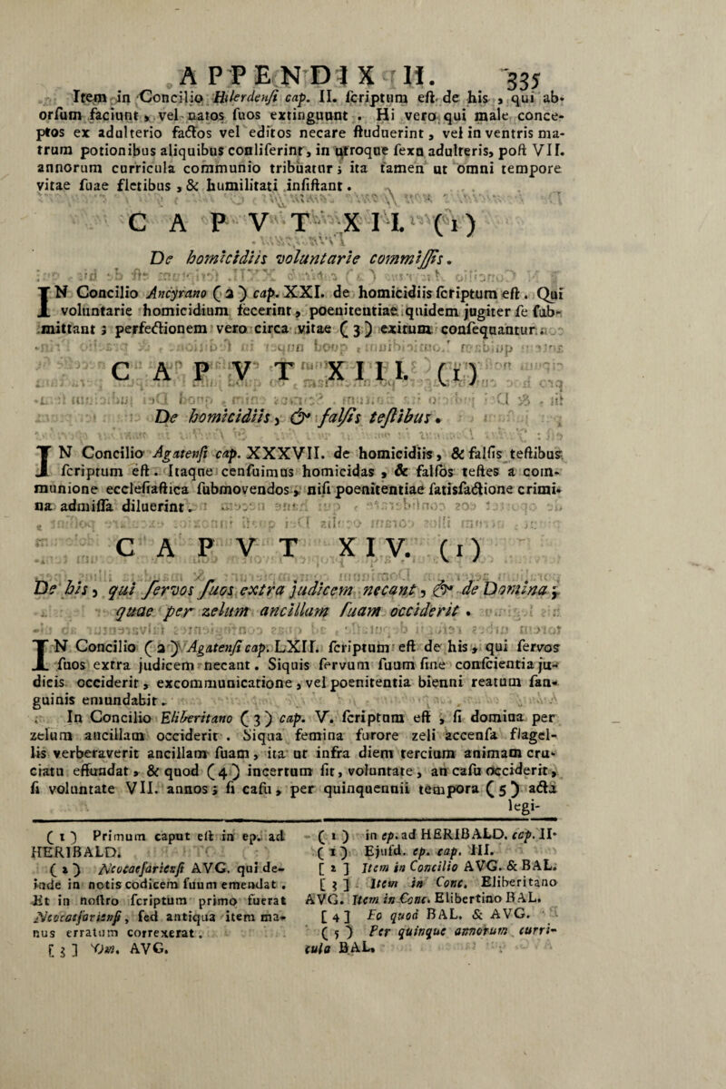 Item:in Concilio Hilerdenfi cap. II. fcriptum efh de his , qui ab- orfum faciunt , vel natos fuos extinguunt . Hi vero qui male conce¬ ptos ex adulterio fa&os vel editos necare ftuduerint a vel in ventris ma¬ trum potionibus aliquibus conliferinr > in utroque fexn adulteris, poft VII. annorum curricula communio tribuatur i ita tamen ut omni tempore vitae fuae fletibus , & humilitati infiftant. Au C A P V T X I I. (1) De homicidiis voluntarie commi/Iis. ; ftS '■■ ■ i : ■: .. v IN Concilio Ancyrano cap.XXI. de homicidiis fcriptum eft. Qui voluntarie homicidium fecerint, poenitentiae quidem jugiter fe fub- mittant i perfedionem vero circa vitae (3) exitura confeqaantur; ut 'tsunn *tnnibj'>i£Ro*r n? !0' (IJfj C A P V T X I I I. (1) iiut i!)Q bono t mtfl? ■ muti ah &v De homicidiis3 &* falfts t eft ibus. *'JP n ; a V'. it IN Concilio Agatenfi cap. XXXVII. de homicidiis, & fallis teftibus fcriptum eft. Itaque cenfuimus homicidas , & falfos teftes a com¬ munione ecciefiaftica fubmovendos» nifi poenitentiae fatisfadione crimi¬ na admifla diluerint n: . I siit C A P V T XIV. (1) IU De his 5 qui fervos fuos extra judicem necant, de Domina ’r quae per zelum ancillam fuam occiderit . m\ . » . j t ’ 1 -y- r- y | » t ' <) * ri * j) «I r*. p r- 1 v ’ ' • * *' * 11Jf , Q I * / * ^ { r\ II1 }1nt IN Concilio fa-J Agatenft cap.LXU. fcriptum eft de his» qui fervo? fuos exrra judicem necant. Siquis fervum fuum fine conlcientia ju¬ dicis occiderit, excommunicatione , vel poenitentia bienni reatum fan- guinis emundabit ► r In Concilio Eliberitano (3) cap. V. fcriptum eft , fi domina per zelum ancillam occiderit , biqua femina furore zeli accenfa flagel¬ lis verberaverit ancillam fuam, ita ut infra diem tercium animam cru¬ ciatu effundat» & quod (4) incertum fit, voluntate , an cafu occiderit, fi voluntate VII. annosi fi cafu» per quinquennii tempora (5) atfta legi- ( 1 ) Primum caput eft in ep. ad HER1BALDI ( x ) A'cocacfaricr.fi AVG. qui de¬ lude in notis codicem fuum emendat . iit in noftro fcriptum primo fuerat fJcocatjdrienji, fcd antiqua item ma¬ nus erratum correxerat. I 1 ] KOm. AVG. £ 1 ) in cp.zd HERIBALD. ccp. II* ( 1 } Ejufd. ep. cap. III. [ 2 ] Item in Concilio AVG. & BAL. [ 1 ] Item in Cone. Eliberitano AVG. Item in €cnc. Elibertino BAL. £ 4 J Eo quod BAL. & AVG. ( 5 ) fer quinque annorum „ curri- cula BAL. v