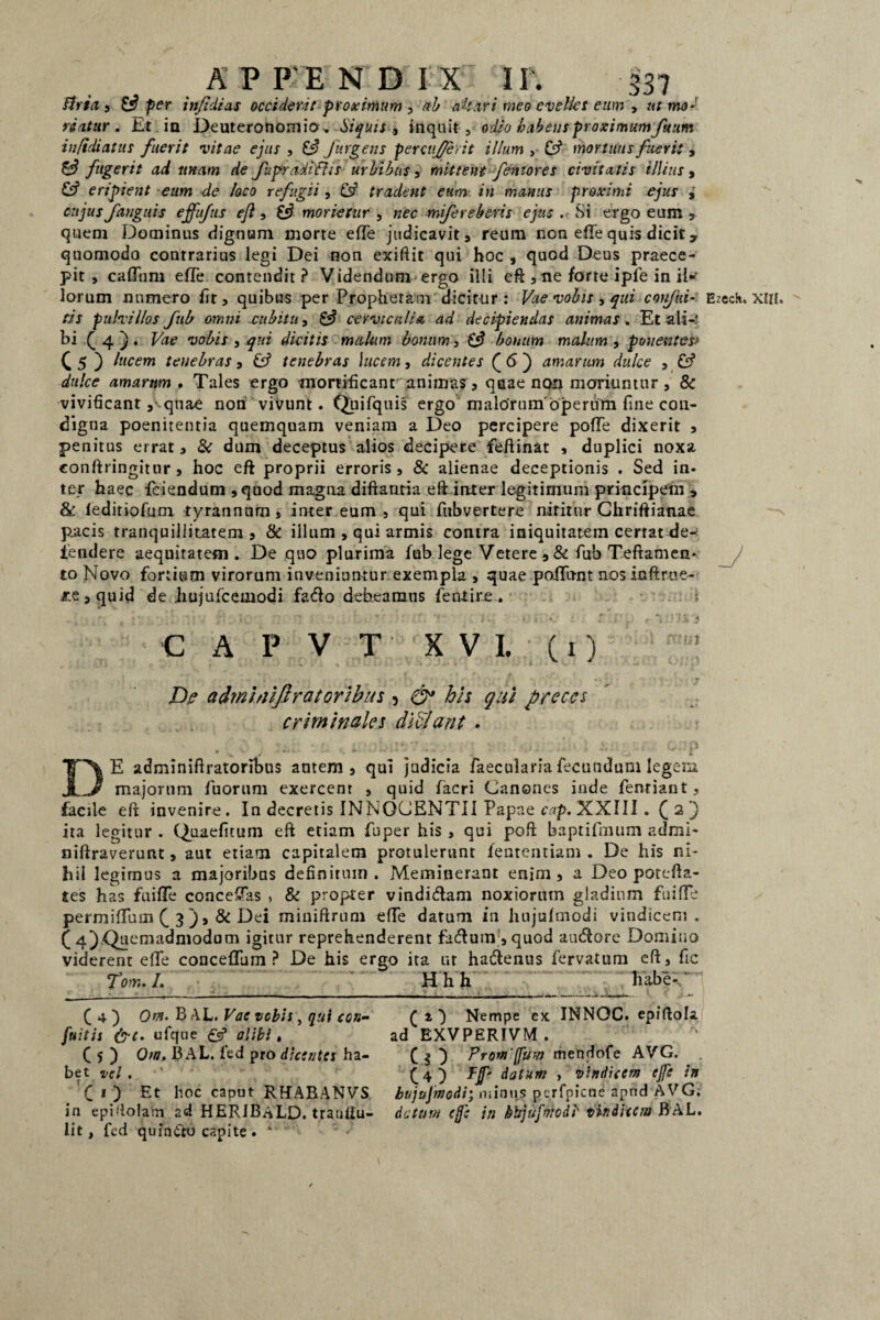 ftria 3 £3 per infidi as occiderit proximum , ttb akari meo evelles eum , ut mo¬ riatur . Et ia Deuteronomio» Siquis inquit, odio habens proximum fttum infidiatus fuerit vitae ejus , 8? Jurgetis percufievit illum , 8? mortuus fuerit , 8? fugerit ad tinam de fupraditUs urbibus 3 mittent femores civitatis illius , 8? eripient eum de loco refugii, & tradent eum in manus proximi ejus , cujus fanguis ejfufus ejl, 8? morietur , ;z<?c mifereberis ejus . Si ergo eum , quem Dominus dignum morte efTe judicavit, reum non efie quis dicit, quomodo contrarius legi Dei non exiftit qui hoc , quod Deus praece¬ pit , cadum ede contendit? Videndum ergo illi ed , ne forte iple in il¬ lorum numero fit, quibus per Prophetam dicitur: Vae vobis 3 qui conjhi- Bzeclu XHt. (is pulvillos fub omni cubitu, 8? cervicalia ad decipiendas animas. Et ali-' bi J 4 ) . Vae vobis , qui dicitis mulum bonum, 8? bonum malum , ponentes* £ 5 ) lucem tenebras, 8? tenebras lucem, dicentes Q 6 j amarum dulce , 8? dulce amarum . Tales ergo mortificanr animas, quae non moriuntur , & vivificant ,'^quae noti vivunt. Quifquis ergo malorumojperum fine con¬ digna poenitentia quemquam veniam a Deo percipere pode dixerit , penitus errat, & dum deceptus alios decipere feftinat , duplici noxa conftringitnr, hoc eft proprii erroris, & alienae deceptionis . Sed in¬ ter haec fciendum , quod magna diftantia eft inter legitimum principem , & leditiofum tyrannum, inter eum , qui fiibvertere nititur Chriftianae pacis tranquillitatem, & illum , qui armis contra iniquitatem certat de¬ tendere aequitatem. De quo plurima fub lege Vetere ,& fub Teftamen- to Novo fortium virorum inveniuntur exempla , quae podiint nos inftrue- tie,quid de hujufcemodi fado debeamus fentire. c A P V T XVI. (1) Dje admhiiftratoribus 5 his qui preces criminales di flant . DE adminiftratoribus autem, qui judicia faecularia fecundum legem majorum fuorum exercent , quid facri Canones inde fenriant, facile eft invenire. In decretis INNOCENTII Papae cap. XXIII . C2} ita legitur . Quaefitum eft etiam fuper his , qui poft baptifmum admi- niftraverunt, aut etiam capitalem protulerunt lentendam . De his ni¬ hil legimus a majoribus definitum. Meminerant enim, a Deo potefta- tes has fuide concedas > & propter vindidam noxiorum gladium fuide permiduin (_ 3 ), & Dei miniftrum ede datum in hujulmodi vindicem. C 4).Quemadmodum igitur reprehenderent fadum , quod audore Domino viderent ede concediim ? De his ergo ita ut hadenus fervatum eft, fic fom. I. H h h lutbe- C 4 ) Om. B AL. Vae vobis, qui cor*- fuitis &t. ufque £5* alibi, C 5 ) Ota, BAL. fed pro dicentes ha¬ bet vel . fitj Et hoc caput RHABANVS in epidolam 2d HERIBaLD. tratiliu- lit, fed quindo capite .  ( z ) Nempe ex INNOC. epiftola. ad EXVPERIVM. CO Promjfuw mendofe AVG. CO Ff* datum , vindicem ejfe in bujujmodi; miniis pcrfpicue apnd AVG; datum ef: in khjufbicdb vindicem BAL.