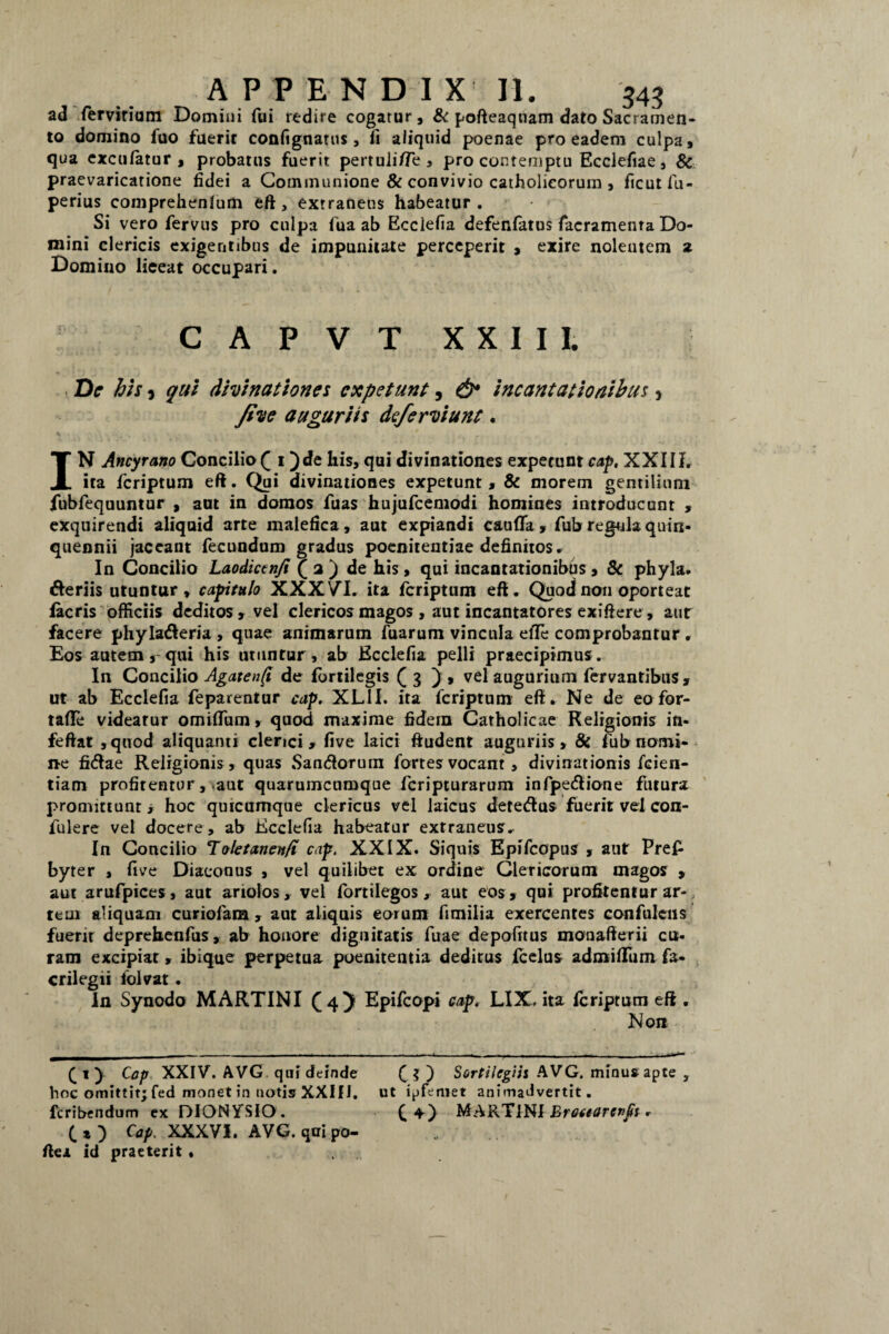 ad fervirium Domini fui redire cogatur, & pofteaqtiam dato Sacramen¬ to domino fuo fuerit confignattis, fi aliquid poenae pro eadem culpa, qua exculatur , probatus fuerit pertuli/Te , pro contemptu Ecclefiae, & praevaricatione fidei a Communione & convivio catholicorum , ficut fu- perius comprehenlum eft, extraneus habeatur. Si vero fervus pro culpa fua ab Ecclefia defenfatus facramenra Do¬ mini clericis exigentibus de impunitate perceperit , exire nolentem z Domino lieeat occupari. CAPVT XXIII. De his 3 qui divinationes expetunt, & incantationibus > five auguriis deferviunt. IN Ancyrano Concilio ( i )de his, qui divinationes expetunt cap, XXIII. ita feriptum eft. Qui divinationes expetunt , & morem gentilium fubfequuntur , aut in domos fuas hujufcemodi homines introducunt , exquirendi aliquid arte malefica, aut expiandi cauflfa, fub regula quin¬ quennii jaceant fecundum gradus poenitentiae definitos. In Concilio Laodictnfi ( a ) de his, qui incantationibus , & phyla. deriis utuntur, capitulo XXXVT. ita feriptum efi. Quod non oporteat facris officiis deditos, vel clericos magos, aut incantatores exifiere, aur facere phyladeria , quae animarum fuarum vincula elTe comprobantur, Eos autem, qui his utuntur, ab Ecclefia pelli praecipimus. In Concilio Agatenfi de fbrtilegis (3 ), vel augurium fervantibus , ut ab Ecclefia feparentur cap. XLII. ita feriptum efi. Ne de eo for- tafie videatur omiflum, quod maxime fidein Catholicae Religionis in- feftat ,quod aliquanti clerici, five laici ftudent auguriis, & fub nomi¬ ne fidae Religionis, quas Sandorurn fortes vocant , divinationis fcien- tiam profitentur, aut quarumcumque feripturarum infpedione futura promittunt* hoc quicumque clericus vel laicus detedus fuerit vel con- fulere vel docere, ab Ecclefia habeatur extraneus.- In Concilio To/etanen/t cap. XXIX. Siquis Epifcopus , aut Pre£ byter , five Diaconus , vel quilibet ex ordine Clericorum magos , aut arufpices, aut ariolos, vel fortilegos, aut eos , qui profitentur ar-, tem aliquam curiolaia , aut aliquis eorum fimilia exercentes confulciis fuenr deprehenfus, ab honore dignitatis fuae depofrtus monafterii cu¬ ram excipiar, ibique perpetua poenitentia deditus Icelus admiflum fa« crilegii folvat. In Synodo MARTINI £4) Epifcopi cap. LIX. ita feriptum eft . Non (1) Cap XXIV. AVG qui deinde (?) Sortilegiis A VG. minus apte , hoc omittit; fed monet in notis XXIfJ. ut i^femet animadvertit, feribendum cx DIONYSIO. ( MARTINI Erocearcnft. ( * } Cap. XXXVI. AVG. qtri po- fiea id praeterit ,