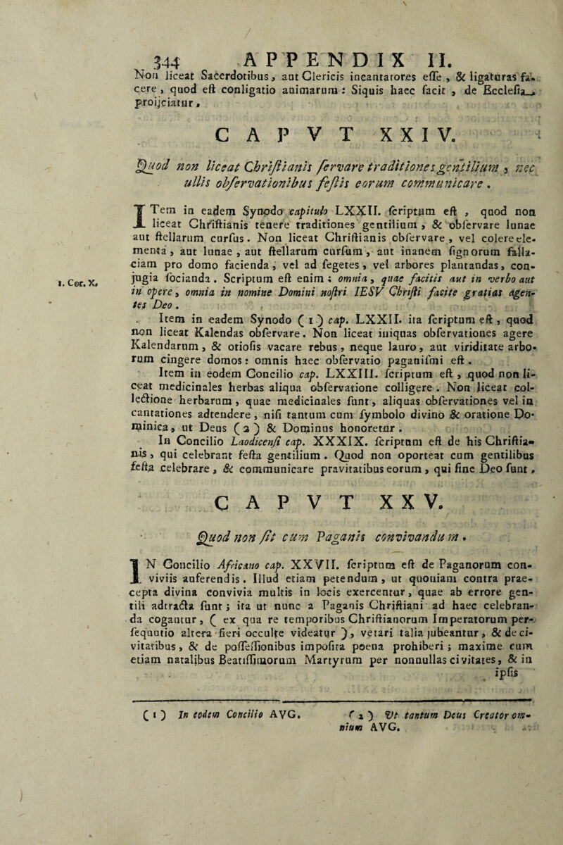 I \ 344 APPENDIX II. Noa liceat Sacerdotibus, aut Clericis ineantaror.es efTe , & ligaturas fa¬ cere , quod eft conligatio animarum ; Siquis haec facit , de Ecclefia_» proijciatur • C A P V T XXIV. Quod non liceat Chriftianh fervar e traditiones gentilium 5 nec ullis obfervationibus fejlis eorum communicare . ITem ia eadem Synodo capitulo LXXII. fcripuim eft , quod non liceat Chriftianis tenere traditiones gentilium , & obfervare lunae aut ftellarum curfus. Non liceat Chriftianis obfervare, vel colerecle- menta , aut lunae , aut ftellarum curium, aut inanem fignoruin falla¬ ciam pro domo facienda, vel ad fegetes, vel arbores plantandas, con¬ jugia focianda . Scriptum eft enim ; omnia, quae facitis aut in verbo aut in opere, omnia in nomine Domini nofiri IESV Cbrtjli facite gratias agen¬ tes Deo. f Item in eadem Synodo ( i ) cap. LXXII. ita feriptum eft , quod non liceat Kalendas obfervare. Non liceat iniquas obfervationes agere Kalendarum, & otiofis vacare rebus , neque lauro, aut viriditate arbo¬ rum cingere domos: omnis haec obfervatio paganilmi eft . Item in eodem Concilio cap. LXXIII. feriptum eft , quod non li¬ ceat medicinales herbas aliqua obfervatione colligere . Non liceat col- letftione herbarum , quae medicinales funt, aliquas obfervationes vel in cantationes adtendere , nifi tantum cum fymbolo divino 3c oratione Po* rpinica., ut Deus ( 2 ) & Dominus honoretur. In Concilio Laodicen/i cap>. XXXIX. Icriptnm eft de his Chriftia¬ nis , qui celebrant fefta gentilium . Quod non oporteat cum gentilibus fe/ta celebrare , 8i communicare pravitatibus eorum , qui fine Deo funt * CAPVT XXV. Quod non fit cum Vagaris convivandum. I N Concilio Africano cap. XXVII. feriptum eft de Paganorum con- JL viviis auferendis. Illud etiam petendum, ut quoniam contra prae¬ cepta divina convivia multis in locis exercentur, quae ab errore gen¬ tili adrratfta funt; ita ut nunc a Paganis Chriftiani ad haec celebran¬ da cogantur, £ ex qua re temporibus Chriftianorum Imperatorum per- fequutio altera fieri occulfe videatur ), vetari talia jubeantur, &deci- vitatibus , & de pofifeiTionibus impolita poena prohiberi; maxime cum etiam natalibus BeatifTnnoruin Martyrum per nonnullas civitates, & in • • . ipfis ■ ( 1 ) In eodem Concilio AVG. fj) Vt tantum Deus Creator om» niutn AVG.
