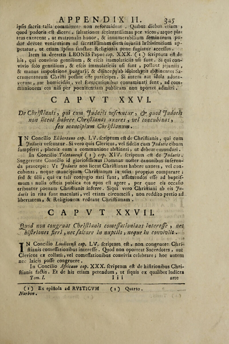 ipfis facris talia committere non reformidenr . Quibus diebus etiam * quod pudoris eft dicere , faltationes fceleratiUimas per vicos > atque pla¬ teas exercent , ut matronalis honor , & innumerabilium feminarum pu¬ dor devote venientium ad iacratifiimum diem injuriis laCcivientium ap¬ petatur, ut etiam ipfius fandae Religionis pene fugiatur acceffus. Item in decretis LEONIS Papae cap. XXX. (i ) (criptum eft de his, qui convivio gentilium, & efeis immolaticiis ufi lunt. Si qui con¬ vivio folo gentilium, & efeis immolaticiis ufi funt , poflunt jejuniis, & manus impofirione purgari , & deinceps ab idolothytis abftinentes Sa¬ cramentorum Chrifti pofiint effe participes. Si autem aut idola adora¬ verunt, aur homicidiis, vel fornicationibus contamiuati funt, ad com¬ munionem eos nifi per poenitentiam publicam non oportet admitti CAPVT XXVI. r * , _ *. ■ ;  V • ' • ' r.' De Qhrifllanis 5 qui cum Judaeis vefcuntur 5 quod Judaeis non liceat habere Chrifl lanas uxores , vel concubinas 5 feti mancipium Chrljllanum. « r ; r; ^ f f * •> y ' r ‘ ^ I f> ! I J < . «H ■ f ’ - ** •. * IN Concilio Elibertano cap. LV. Icriptum eft de Chriftianis , qui cum Judaeis vefcantur . Si vero quis Clericus, vel fidelis cum Judaeis cibum fumpferit, placuit eum a communione abftineri, ut debeatemundari. In Concilio Doletanenji ( i } cap- XIV. fcriptiim eft de Judaeis. Suggerente Concilio id gloriofi(fimus Domnus nofter canonibus inferen¬ da praecepit: Vt Judaeis non liceat Chriftianas habere uxores, vel con¬ cubinas, neque mancipium Chriftianum in ufus proprios comparare ; fed & filii, qui ex tali conjugio nati funt, aflfumendos efte ad baptif- BiQin : nulla officia publica eos opus eft agere , per quae eis occafio tribuatur poenam Chriftianis inferre. Siqui vero Chriftiani ab eis Ju¬ daeis in ritu funt maculati, vel etiam circumcifi , non reddito pretio ad libertatem, & Religionem redeant Chriftianam . CAPVT XXVII. Quod non congruat Chrljl lanis come/fat lonl a us intere/fe > res ... hljlrlones jieri > nec faltare In nuptiis > neque in conviviis . ■ * IN Concilio Laodicen/i cap. LV. fcriptutii eft , non congruere Chri¬ ftianis conieflTationibus intereffe . Quod non oporteat Sacerdotes, aut Clericos ex collaris, vel comeflationibus convivia celebrare j hoc autem nec laicis pofte congruere. In Concilio Africano cap. XXX. feriptuin eft de hiftrionibus Chri¬ ftianis fa&is. Et de his etiam petendum, ut fiquis ex qualibet ludicra Tom,I. I i i arte C i ) Ex epiftola ad RVSTiCVM ( i ) Quarto, florbon •